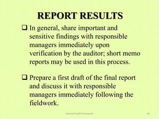 REPORT RESULTS
 In general, share important and
  sensitive findings with responsible
  managers immediately upon
  verification by the auditor; short memo
  reports may be used in this process.

 Prepare a first draft of the final report
  and discuss it with responsible
  managers immediately following the
  fieldwork.
                Internal Audit Framework      29
 