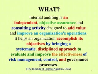 WHAT?
            Internal auditing is an
   independent, objective assurance and
  consulting activity designed to add value
and improve an organization's operations.
   It helps an organization accomplish its
          objectives by bringing a
    systematic, disciplined approach to
 evaluate and improve the effectiveness of
risk management, control, and governance
                  processes.
         [The Institute of Internal Auditors, USA]
                      Internal Audit Framework       3
 