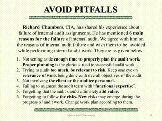 AVOID PITFALLS
   Richard Chambers, CIA, has shared his experience about
 failure of internal audit assignments. He has mentioned 6 main
 reasons for the failure of internal audit. We agree with him on
the reasons of internal audit failure and wish them to be avoided
 while performing internal audit work. They are as given below:
1. Not setting aside enough time to properly plan the audit work.
   Proper planning is the glorious road to successful audit work.
2. Trying to audit too much, be relevant to risk. Keep one eye on
   relevance of work being done with overall objectives of the audit.
3. Not involving the client or the auditee personnel.
4. Failing to augment the audit team with “functional expertise”.
5. Forgetting that the audit should ultimately add value.
6. Forgetting to follow the risks. New risks may emerge during the
   progress of audit work. Change work plan according to them.

                           Internal Audit Framework                     34
 