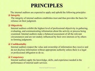 PRINCIPLES
 The internal auditors are expected to apply and uphold the following principles:
 Integrity
  The integrity of internal auditors establishes trust and thus provides the basis for
  reliance on their judgment.
 Objectivity
  Internal auditors exhibit the highest level of professional objectivity in gathering,
  evaluating, and communicating information about the activity or process being
  examined. Internal auditors make a balanced assessment of all the relevant
  circumstances and are not unduly influenced by their own interests or by others
  in forming judgments.
 Confidentiality
  Internal auditors respect the value and ownership of information they receive and
  do not disclose information without appropriate authority unless there is a legal
  or professional obligation to do so.
 Competency
  Internal auditors apply the knowledge, skills, and experience needed in the
  performance of internal audit services..

                                 Internal Audit Framework                                37
 