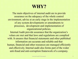 WHY?
     The main objectives of internal audit are to provide
        assurance on the adequacy of the whole control
 environment, advise at an early stage in the implementation
        of any system developments or amendments to
        processes, development and implementation of
                    organizational policies.
   Internal Audit provide assurance that the organization’s
  values are met and that laws and regulations are complied
with. It ensures that financial statements and other published
         information are accurate and reliable and that
human, financial and other resources are managed efficiently
  and effectively. Internal audit also forms part of the wider
   anti-fraud and anti-corruption framework of a company.
                        Internal Audit Framework                 4
 