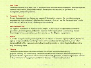 1.   Add Value
     The internal audit activity adds value to the organization (and its stakeholders) when it provides objective
     and relevant assurance, and contributes to the effectiveness and efficiency of governance, risk
     management, and control processes.

2.   Adequate Control
     Present if management has planned and organized (designed) in a manner that provides reasonable
     assurance that the organization’s risks have been managed effectively and that the organization’s goals
     and objectives will be achieved efficiently and economically.

3.   Assurance Services
     An objective examination of evidence for the purpose of providing an independent assessment on
     governance, risk management, and control processes for the organization. Examples may include
     financial, performance, compliance, system security, and due diligence engagements.

4.   Board
     A board is an organization’s governing body, such as a board of directors, supervisory board, head of an
     agency or legislative body, board of governors or trustees of a nonprofit organization, or any other
     designated body of the organization, including the audit committee to whom the chief audit executive
     may functionally report.

5.   Charter
     The internal audit charter is a formal document that defines the internal audit activity’s
     purpose, authority, and responsibility. The internal audit charter establishes the internal audit activity’s
     position within the organization; authorizes access to records, personnel, and physical properties relevant
     to the performance of engagements; and defines the scope of internal audit activities.


                                             Internal Audit Framework                                           41
 