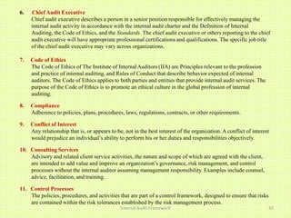 6.   Chief Audit Executive
     Chief audit executive describes a person in a senior position responsible for effectively managing the
     internal audit activity in accordance with the internal audit charter and the Definition of Internal
     Auditing, the Code of Ethics, and the Standards. The chief audit executive or others reporting to the chief
     audit executive will have appropriate professional certifications and qualifications. The specific job title
     of the chief audit executive may vary across organizations.

7.   Code of Ethics
     The Code of Ethics of The Institute of Internal Auditors (IIA) are Principles relevant to the profession
     and practice of internal auditing, and Rules of Conduct that describe behavior expected of internal
     auditors. The Code of Ethics applies to both parties and entities that provide internal audit services. The
     purpose of the Code of Ethics is to promote an ethical culture in the global profession of internal
     auditing.

8.   Compliance
     Adherence to policies, plans, procedures, laws, regulations, contracts, or other requirements.

9.   Conflict of Interest
     Any relationship that is, or appears to be, not in the best interest of the organization. A conflict of interest
     would prejudice an individual’s ability to perform his or her duties and responsibilities objectively.

10. Consulting Services
    Advisory and related client service activities, the nature and scope of which are agreed with the client,
    are intended to add value and improve an organization’s governance, risk management, and control
    processes without the internal auditor assuming management responsibility. Examples include counsel,
    advice, facilitation, and training.

11. Control Processes
    The policies, procedures, and activities that are part of a control framework, designed to ensure that risks
    are contained within the risk tolerances established by the risk management process.
                                               Internal Audit Framework                                             42
 