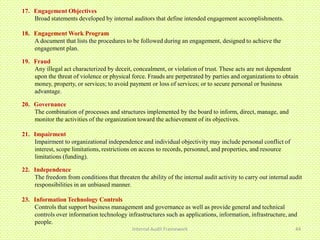 17. Engagement Objectives
    Broad statements developed by internal auditors that define intended engagement accomplishments.

18. Engagement Work Program
    A document that lists the procedures to be followed during an engagement, designed to achieve the
    engagement plan.

19. Fraud
    Any illegal act characterized by deceit, concealment, or violation of trust. These acts are not dependent
    upon the threat of violence or physical force. Frauds are perpetrated by parties and organizations to obtain
    money, property, or services; to avoid payment or loss of services; or to secure personal or business
    advantage.

20. Governance
    The combination of processes and structures implemented by the board to inform, direct, manage, and
    monitor the activities of the organization toward the achievement of its objectives.

21. Impairment
    Impairment to organizational independence and individual objectivity may include personal conflict of
    interest, scope limitations, restrictions on access to records, personnel, and properties, and resource
    limitations (funding).

22. Independence
    The freedom from conditions that threaten the ability of the internal audit activity to carry out internal audit
    responsibilities in an unbiased manner.

23. Information Technology Controls
    Controls that support business management and governance as well as provide general and technical
    controls over information technology infrastructures such as applications, information, infrastructure, and
    people.
                                             Internal Audit Framework                                            44
 