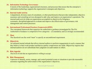 24. Information Technology Governance
    Consists of the leadership, organizational structures, and processes that ensure that the enterprise’s
    information technology supports the organization’s strategies and objectives.

25. Internal Audit Activity
    A department, division, team of consultants, or other practitioner(s) that provides independent, objective
    assurance and consulting services designed to add value and improve an organization’s operations. The
    internal audit activity helps an organization accomplish its objectives by bringing a
    systematic, disciplined approach to evaluate and improve the effectiveness of governance, risk
    management and control processes.

26. International Professional Practices Framework (IPPF)
    The conceptual framework that organizes the authoritative guidance promulgated by The IIA.
    Authoritative Guidance is comprised of two categories – (1) mandatory and (2) strongly recommended.

27. Must
    The Standards use the word “must” to specify an unconditional requirement.

28. Objectivity
    An unbiased mental attitude that allows internal auditors to perform engagements in such a manner that
    they believe in their work product and that no quality compromises are made. Objectivity requires that
    internal auditors do not subordinate their judgment on audit matters to others.

29. Risk Appetite
    The level of risk that an organization is willing to accept.

30. Risk Management
    A process to identify, assess, manage, and control potential events or situations to provide reasonable
    assurance regarding the achievement of the organization’s objectives.

                                             Internal Audit Framework                                            45
 
