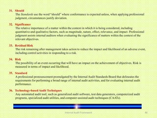 31. Should
    The Standards use the word “should” where conformance is expected unless, when applying professional
    judgment, circumstances justify deviation.

32. Significance
    The relative importance of a matter within the context in which it is being considered, including
    quantitative and qualitative factors, such as magnitude, nature, effect, relevance, and impact. Professional
    judgment assists internal auditors when evaluating the significance of matters within the context of the
    relevant objectives.

33. Residual Risk
    The risk remaining after management takes action to reduce the impact and likelihood of an adverse event,
    including control activities in responding to a risk.

34. Risk
    The possibility of an event occurring that will have an impact on the achievement of objectives. Risk is
    measured in terms of impact and likelihood.

35. Standard
    A professional pronouncement promulgated by the Internal Audit Standards Board that delineates the
    requirements for performing a broad range of internal audit activities, and for evaluating internal audit
    performance.

36. Technology-based Audit Techniques
    Any automated audit tool, such as generalized audit software, test data generators, computerized audit
    programs, specialized audit utilities, and computer-assisted audit techniques (CAATs).



                                              Internal Audit Framework                                             46
 