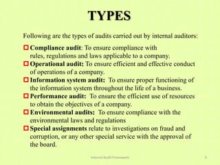 TYPES
Following are the types of audits carried out by internal auditors:
 Compliance audit: To ensure compliance with
  rules, regulations and laws applicable to a company.
 Operational audit: To ensure efficient and effective conduct
  of operations of a company.
 Information system audit: To ensure proper functioning of
  the information system throughout the life of a business.
 Performance audit: To ensure the efficient use of resources
  to obtain the objectives of a company.
 Environmental audits: To ensure compliance with the
  environmental laws and regulations
 Special assignments relate to investigations on fraud and
  corruption, or any other special service with the approval of
  the board.
                          Internal Audit Framework                    5
 