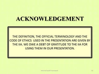 ACKNOWLEDGEMENT

  THE DEFINITION, THE OFFICIAL TERMINOLOGY AND THE
CODE OF ETHICS USED IN THE PRESENTATION ARE GIVEN BY
  THE IIA. WE OWE A DEBT OF GRATITUDE TO THE IIA FOR
            USING THEM IN OUR PRESENTATION.




                    Internal Audit Framework           53
 