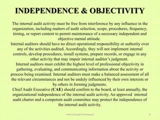 INDEPENDENCE & OBJECTIVITY
  The internal audit activity must be free from interference by any influence in the
  organization, including matters of audit selection, scope, procedures, frequency,
  timing, or report content to permit maintenance of a necessary independent and
                               objective mental attitude.
Internal auditors should have no direct operational responsibility or authority over
     any of the activities audited. Accordingly, they will not implement internal
  controls, develop procedures, install systems, prepare records, or engage in any
             other activity that may impair internal auditor’s judgment.
    Internal auditors must exhibit the highest level of professional objectivity in
    gathering, evaluating, and communicating information about the activity or
process being examined. Internal auditors must make a balanced assessment of all
 the relevant circumstances and not be unduly influenced by their own interests or
                            by others in forming judgments.
  Chief Audit Executive (CAE) should confirm to the board, at least annually, the
  organizational independence of the internal audit activity. An approved internal
  audit charter and a competent audit committee may protect the independence of
                               the internal audit activity.

                                 Internal Audit Framework                              6
 