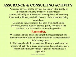 ASSURANCE & CONSULTING ACTIVITY
   Assurance services are the services that improve the quality of
          information about the processes, effectiveness of
  controls, reliability of information, or compliance with statutory
  framework, efficiency and effectiveness of the operations being
                               carried out.
      Consulting services means that apart from highlighting
     problems, internal auditors provide quality solutions to the
         problems. It is very much a value adding service.
                           Remember,
   Internal auditors do not implement their recommendations.
  Implementation of solution alternatives is the sole responsibility
                         of the management.
   The internal audit department should setup a mechanism to
   monitor objectivity in every assurance and consulting activity.
     Prompt actions must be taken to prevent potential loss to
                              objectivity.
                           Internal Audit Framework                    7
 