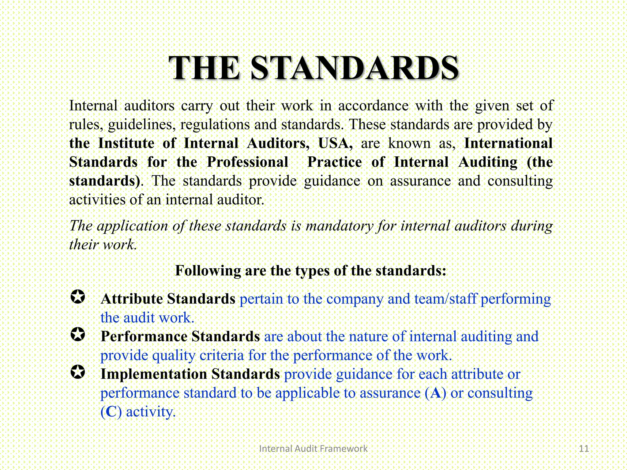 THE STANDARDS
Internal Audit Framework 11
Internal auditors carry out their work in accordance with the given set of
rules, guidelines, regulations and standards. These standards are provided by
the Institute of Internal Auditors, USA, are known as, International
Standards for the Professional Practice of Internal Auditing (the
standards). The standards provide guidance on assurance and consulting
activities of an internal auditor.
The application of these standards is mandatory for internal auditors during
their work.
Following are the types of the standards:
 Attribute Standards pertain to the company and team/staff performing
the audit work.
 Performance Standards are about the nature of internal auditing and
provide quality criteria for the performance of the work.
 Implementation Standards provide guidance for each attribute or
performance standard to be applicable to assurance (A) or consulting
(C) activity.
 