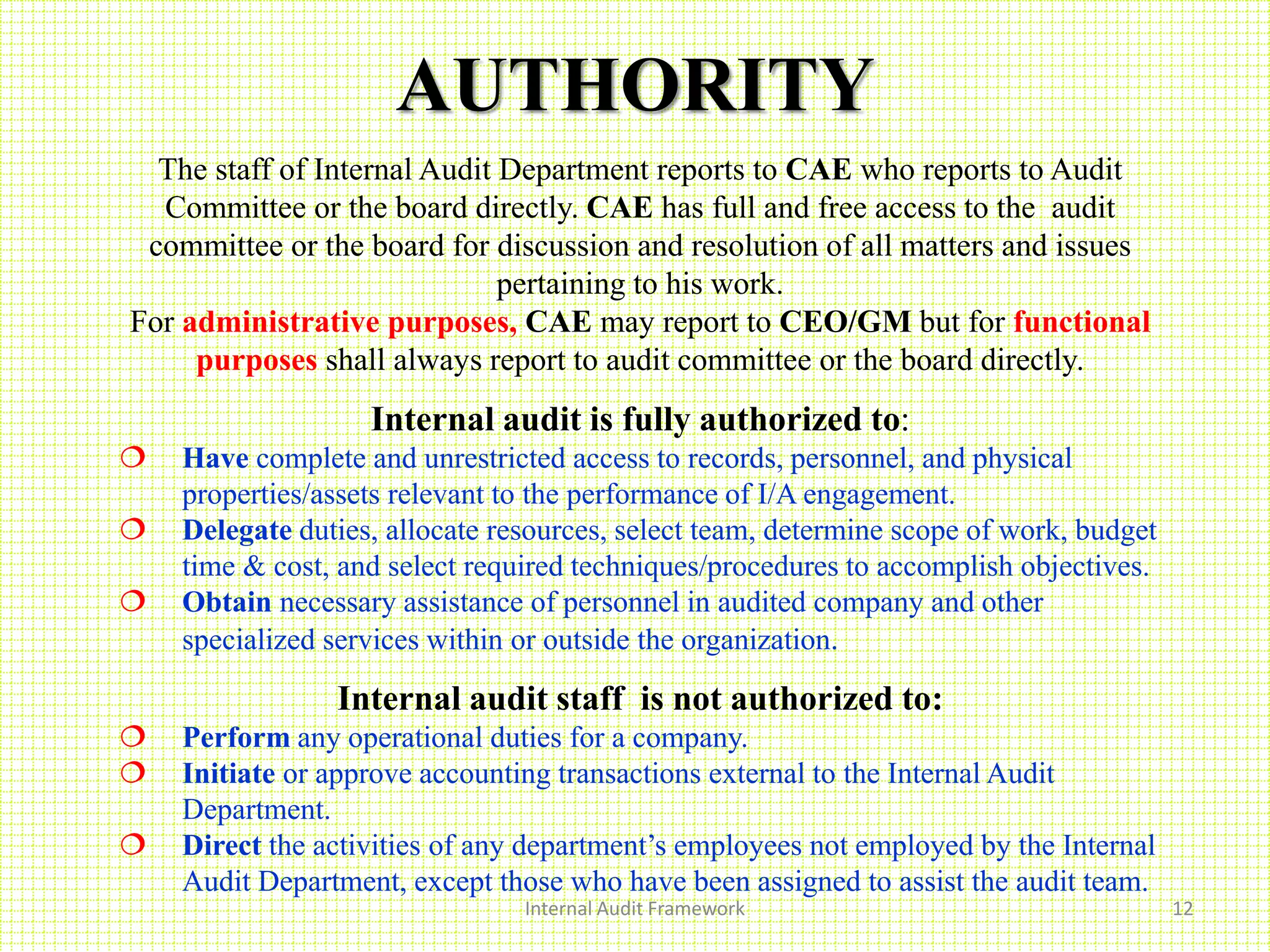 AUTHORITY
Internal Audit Framework 12
The staff of Internal Audit Department reports to CAE who reports to Audit
Committee or the board directly. CAE has full and free access to the audit
committee or the board for discussion and resolution of all matters and issues
pertaining to his work.
For administrative purposes, CAE may report to CEO/GM but for functional
purposes shall always report to audit committee or the board directly.
Internal audit is fully authorized to:
 Have complete and unrestricted access to records, personnel, and physical
properties/assets relevant to the performance of I/A engagement.
 Delegate duties, allocate resources, select team, determine scope of work, budget
time & cost, and select required techniques/procedures to accomplish objectives.
 Obtain necessary assistance of personnel in audited company and other
specialized services within or outside the organization.
Internal audit staff is not authorized to:
 Perform any operational duties for a company.
 Initiate or approve accounting transactions external to the Internal Audit
Department.
 Direct the activities of any department’s employees not employed by the Internal
Audit Department, except those who have been assigned to assist the audit team.
 