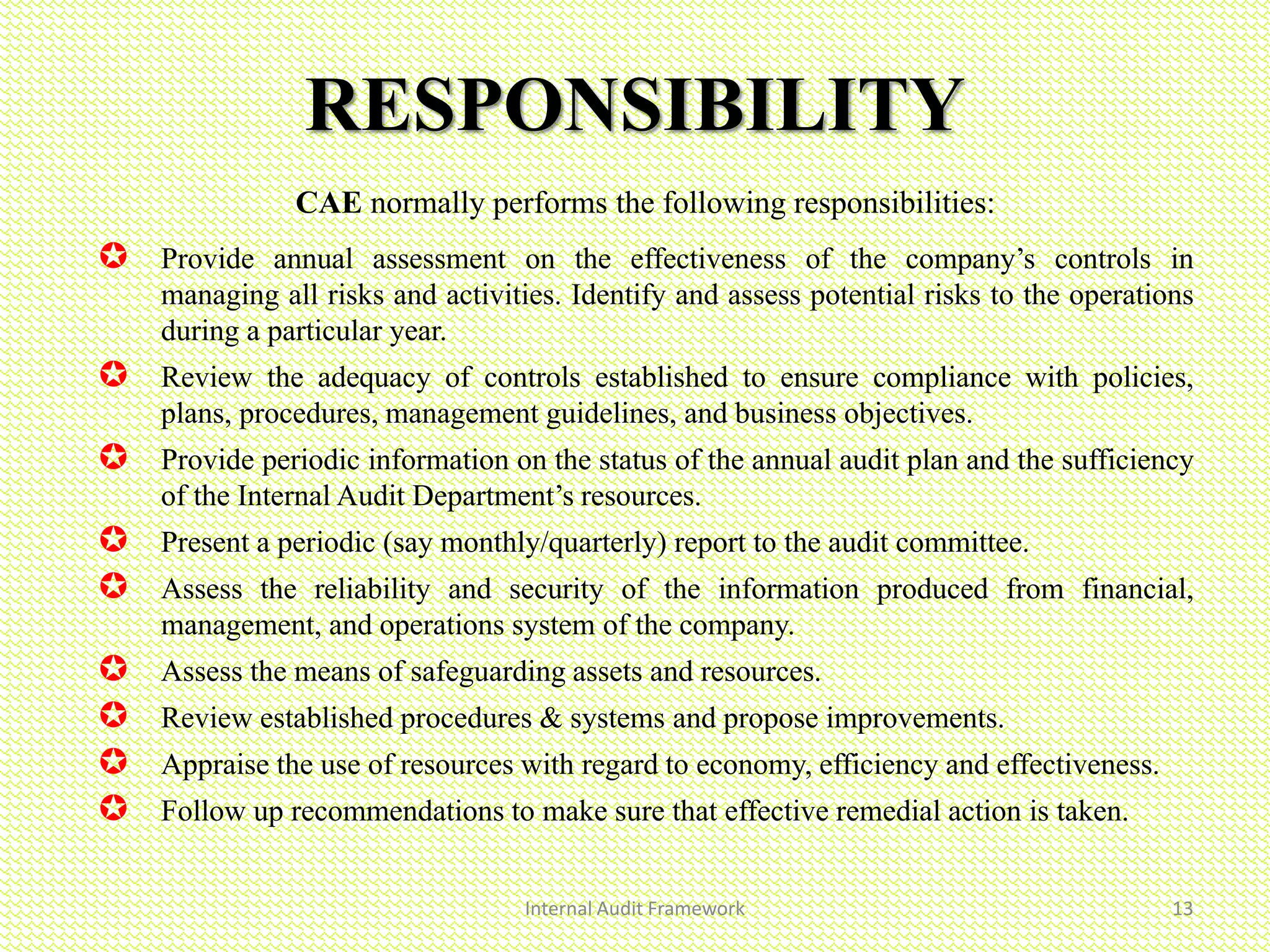 Internal Audit Framework 13
RESPONSIBILITY
CAE normally performs the following responsibilities:
 Provide annual assessment on the effectiveness of the company’s controls in
managing all risks and activities. Identify and assess potential risks to the operations
during a particular year.
 Review the adequacy of controls established to ensure compliance with policies,
plans, procedures, management guidelines, and business objectives.
 Provide periodic information on the status of the annual audit plan and the sufficiency
of the Internal Audit Department’s resources.
 Present a periodic (say monthly/quarterly) report to the audit committee.
 Assess the reliability and security of the information produced from financial,
management, and operations system of the company.
 Assess the means of safeguarding assets and resources.
 Review established procedures & systems and propose improvements.
 Appraise the use of resources with regard to economy, efficiency and effectiveness.
 Follow up recommendations to make sure that effective remedial action is taken.
 