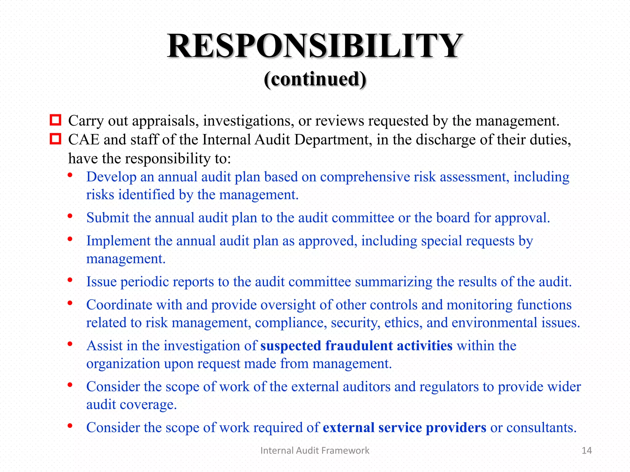 RESPONSIBILITY
(continued)
Internal Audit Framework 14
 Carry out appraisals, investigations, or reviews requested by the management.
 CAE and staff of the Internal Audit Department, in the discharge of their duties,
have the responsibility to:
• Develop an annual audit plan based on comprehensive risk assessment, including
risks identified by the management.
• Submit the annual audit plan to the audit committee or the board for approval.
• Implement the annual audit plan as approved, including special requests by
management.
• Issue periodic reports to the audit committee summarizing the results of the audit.
• Coordinate with and provide oversight of other controls and monitoring functions
related to risk management, compliance, security, ethics, and environmental issues.
• Assist in the investigation of suspected fraudulent activities within the
organization upon request made from management.
• Consider the scope of work of the external auditors and regulators to provide wider
audit coverage.
• Consider the scope of work required of external service providers or consultants.
 