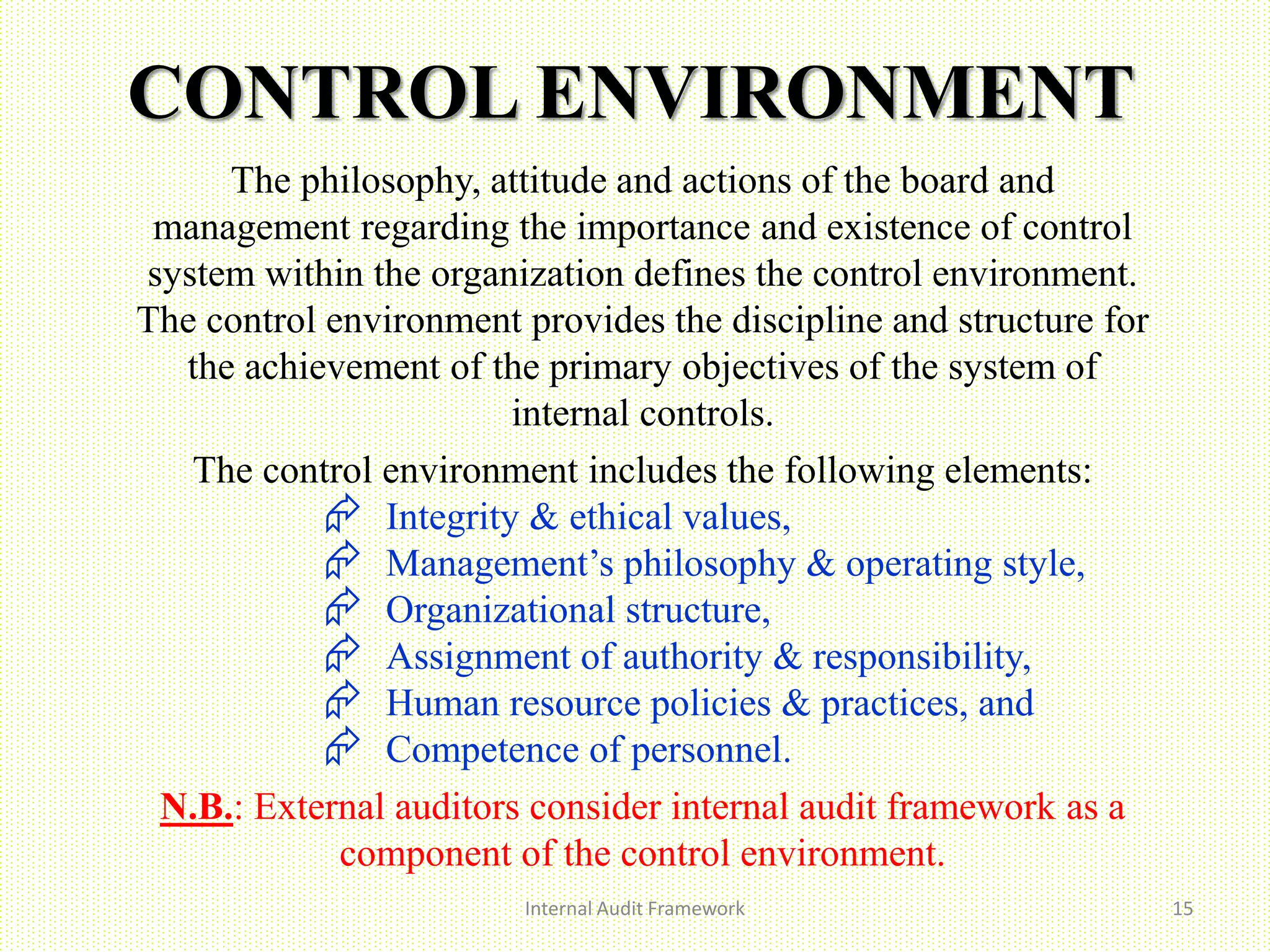 CONTROL ENVIRONMENT
Internal Audit Framework 15
The philosophy, attitude and actions of the board and
management regarding the importance and existence of control
system within the organization defines the control environment.
The control environment provides the discipline and structure for
the achievement of the primary objectives of the system of
internal controls.
The control environment includes the following elements:
 Integrity & ethical values,
 Management’s philosophy & operating style,
 Organizational structure,
 Assignment of authority & responsibility,
 Human resource policies & practices, and
 Competence of personnel.
N.B.: External auditors consider internal audit framework as a
component of the control environment.
 
