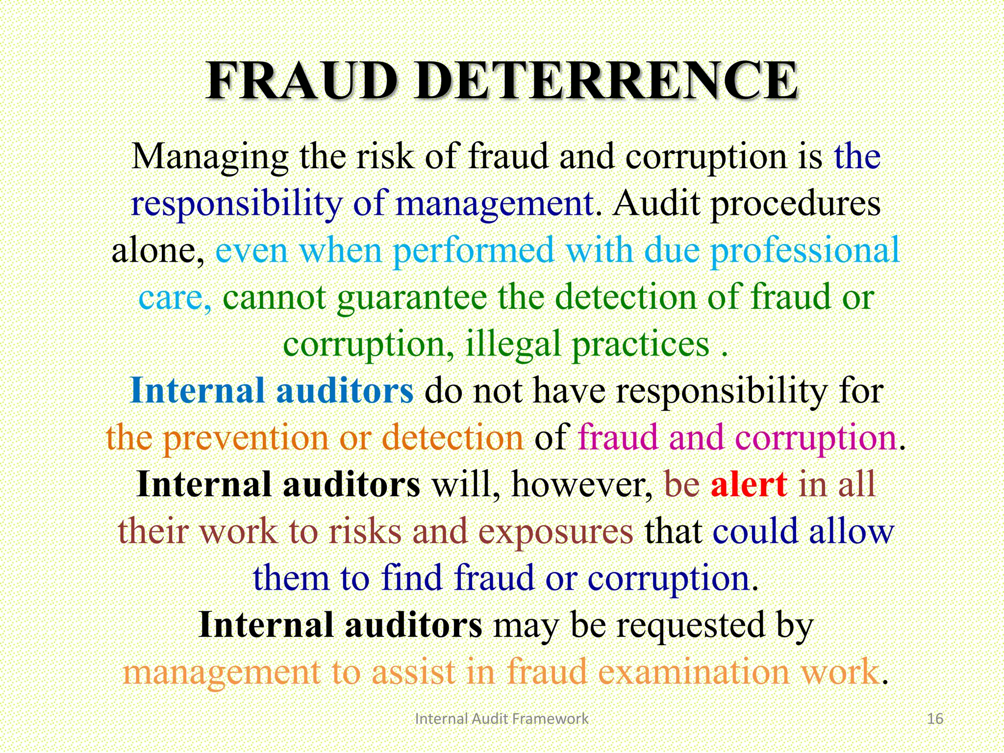 FRAUD DETERRENCE
Internal Audit Framework 16
Managing the risk of fraud and corruption is the
responsibility of management. Audit procedures
alone, even when performed with due professional
care, cannot guarantee the detection of fraud or
corruption, illegal practices .
Internal auditors do not have responsibility for
the prevention or detection of fraud and corruption.
Internal auditors will, however, be alert in all
their work to risks and exposures that could allow
them to find fraud or corruption.
Internal auditors may be requested by
management to assist in fraud examination work.
 