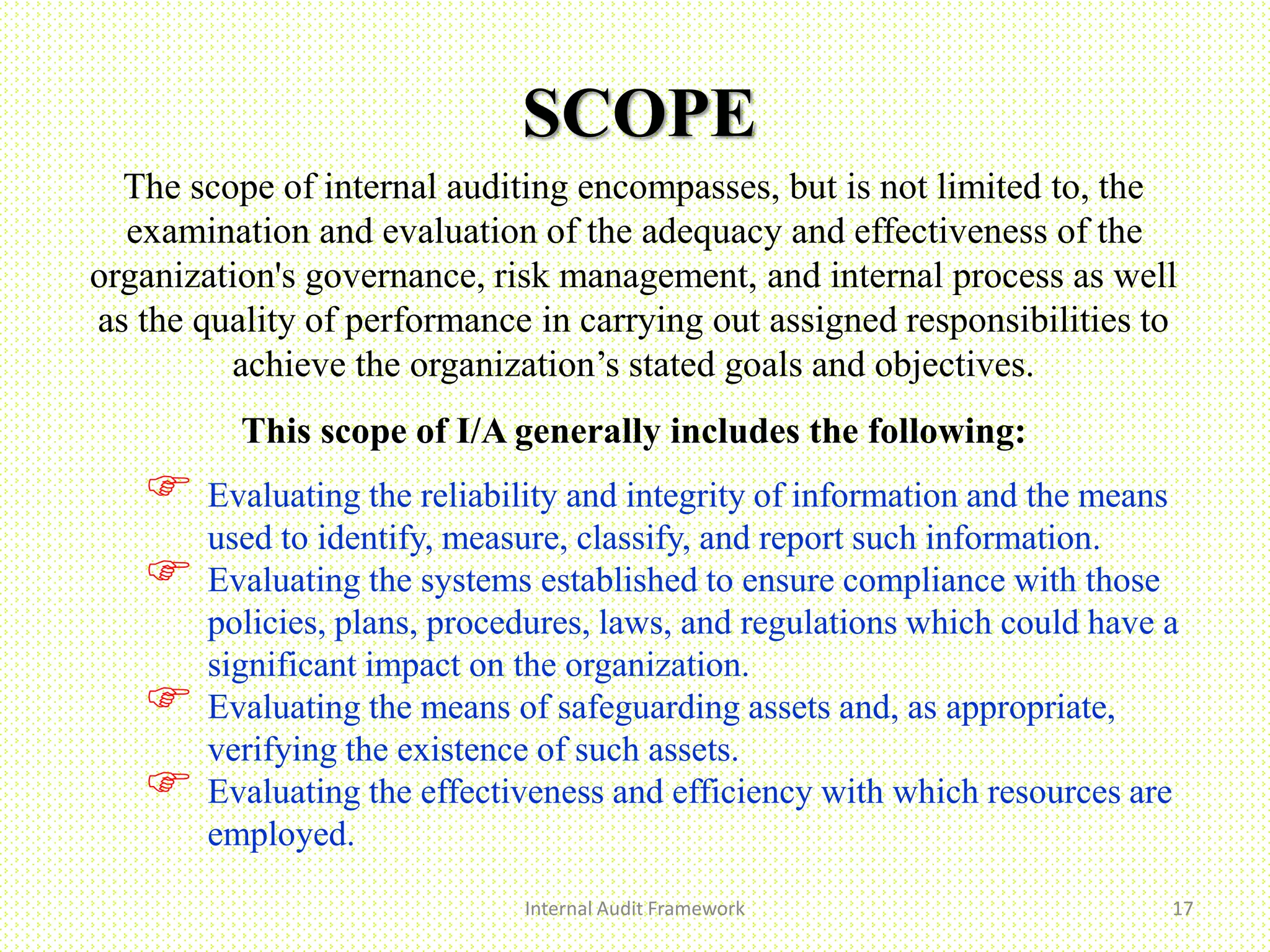 SCOPE
Internal Audit Framework 17
The scope of internal auditing encompasses, but is not limited to, the
examination and evaluation of the adequacy and effectiveness of the
organization's governance, risk management, and internal process as well
as the quality of performance in carrying out assigned responsibilities to
achieve the organization’s stated goals and objectives.
This scope of I/A generally includes the following:
 Evaluating the reliability and integrity of information and the means
used to identify, measure, classify, and report such information.
 Evaluating the systems established to ensure compliance with those
policies, plans, procedures, laws, and regulations which could have a
significant impact on the organization.
 Evaluating the means of safeguarding assets and, as appropriate,
verifying the existence of such assets.
 Evaluating the effectiveness and efficiency with which resources are
employed.
 