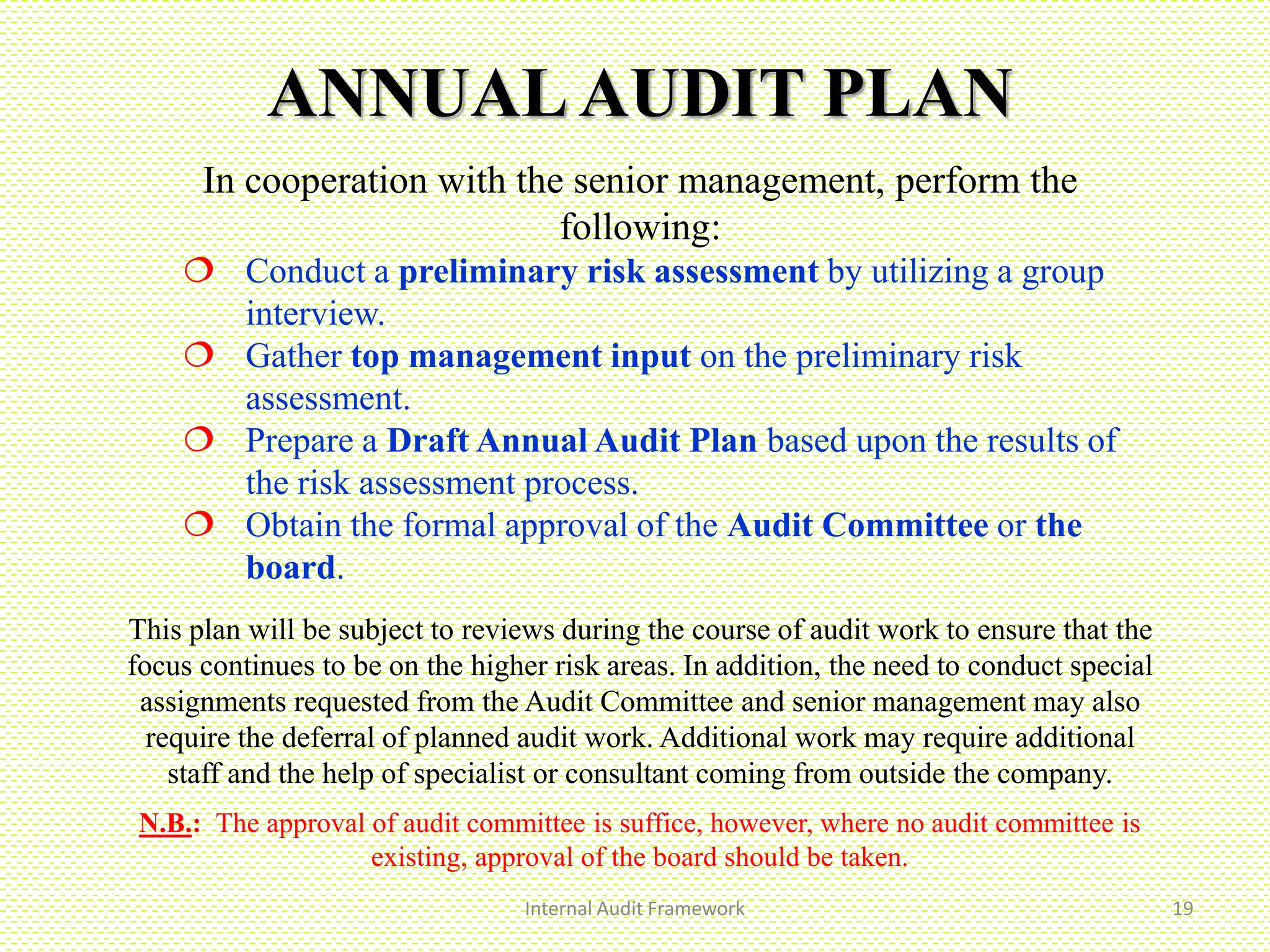 ANNUALAUDIT PLAN
In cooperation with the senior management, perform the
following:
 Conduct a preliminary risk assessment by utilizing a group
interview.
 Gather top management input on the preliminary risk
assessment.
 Prepare a Draft Annual Audit Plan based upon the results of
the risk assessment process.
 Obtain the formal approval of the Audit Committee or the
board.
This plan will be subject to reviews during the course of audit work to ensure that the
focus continues to be on the higher risk areas. In addition, the need to conduct special
assignments requested from the Audit Committee and senior management may also
require the deferral of planned audit work. Additional work may require additional
staff and the help of specialist or consultant coming from outside the company.
N.B.: The approval of audit committee is suffice, however, where no audit committee is
existing, approval of the board should be taken.
Internal Audit Framework 19
 