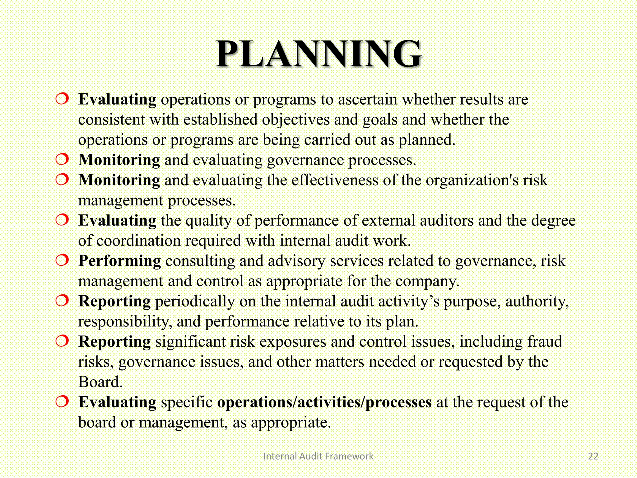 PLANNING
Internal Audit Framework 22
 Evaluating operations or programs to ascertain whether results are
consistent with established objectives and goals and whether the
operations or programs are being carried out as planned.
 Monitoring and evaluating governance processes.
 Monitoring and evaluating the effectiveness of the organization's risk
management processes.
 Evaluating the quality of performance of external auditors and the degree
of coordination required with internal audit work.
 Performing consulting and advisory services related to governance, risk
management and control as appropriate for the company.
 Reporting periodically on the internal audit activity’s purpose, authority,
responsibility, and performance relative to its plan.
 Reporting significant risk exposures and control issues, including fraud
risks, governance issues, and other matters needed or requested by the
Board.
 Evaluating specific operations/activities/processes at the request of the
board or management, as appropriate.
 