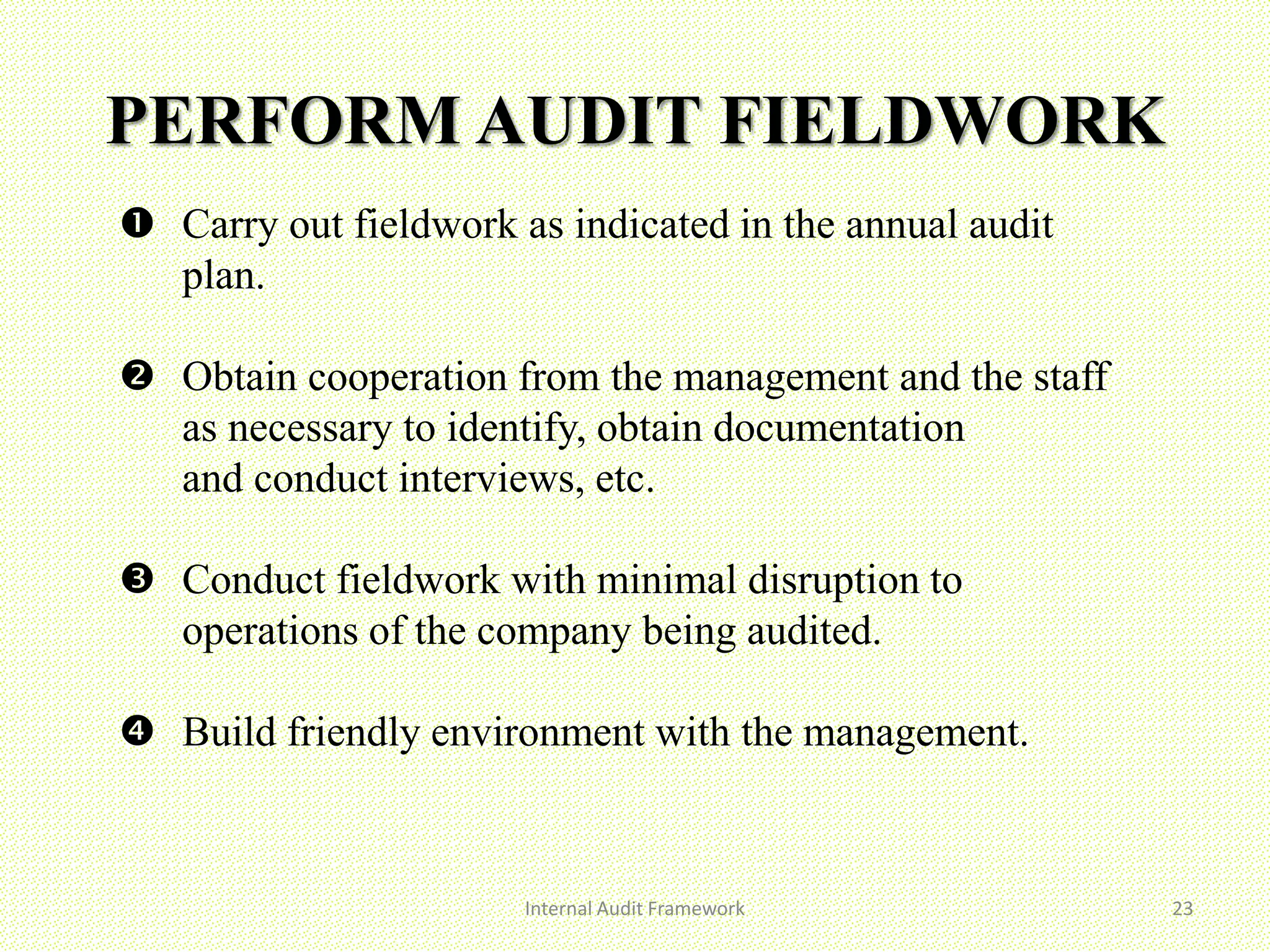 PERFORM AUDIT FIELDWORK
 Carry out fieldwork as indicated in the annual audit
plan.
 Obtain cooperation from the management and the staff
as necessary to identify, obtain documentation
and conduct interviews, etc.
 Conduct fieldwork with minimal disruption to
operations of the company being audited.
 Build friendly environment with the management.
Internal Audit Framework 23
 