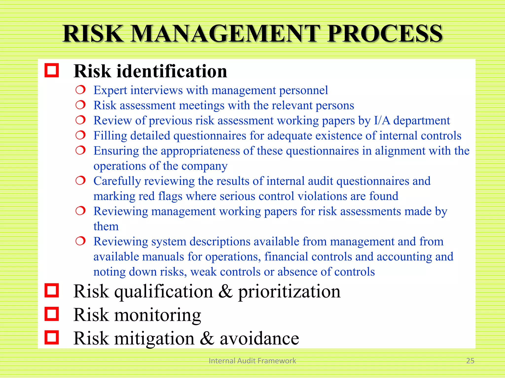 RISK MANAGEMENT PROCESS
Internal Audit Framework 25
 Risk identification
 Expert interviews with management personnel
 Risk assessment meetings with the relevant persons
 Review of previous risk assessment working papers by I/A department
 Filling detailed questionnaires for adequate existence of internal controls
 Ensuring the appropriateness of these questionnaires in alignment with the
operations of the company
 Carefully reviewing the results of internal audit questionnaires and
marking red flags where serious control violations are found
 Reviewing management working papers for risk assessments made by
them
 Reviewing system descriptions available from management and from
available manuals for operations, financial controls and accounting and
noting down risks, weak controls or absence of controls
 Risk qualification & prioritization
 Risk monitoring
 Risk mitigation & avoidance
 