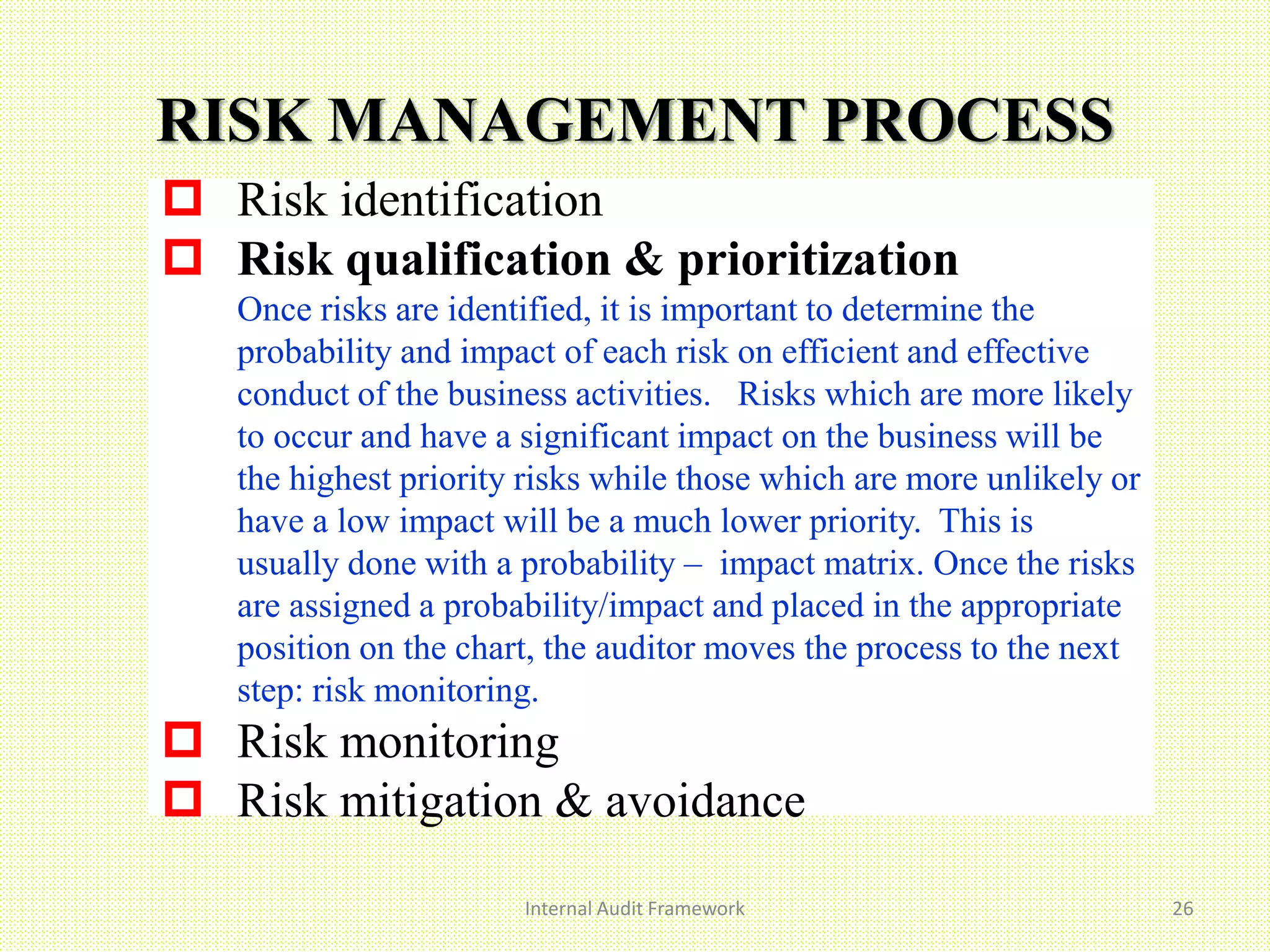 Internal Audit Framework 26
 Risk identification
 Risk qualification & prioritization
Once risks are identified, it is important to determine the
probability and impact of each risk on efficient and effective
conduct of the business activities. Risks which are more likely
to occur and have a significant impact on the business will be
the highest priority risks while those which are more unlikely or
have a low impact will be a much lower priority. This is
usually done with a probability – impact matrix. Once the risks
are assigned a probability/impact and placed in the appropriate
position on the chart, the auditor moves the process to the next
step: risk monitoring..
 Risk monitoring
 Risk mitigation & avoidance
RISK MANAGEMENT PROCESS
 