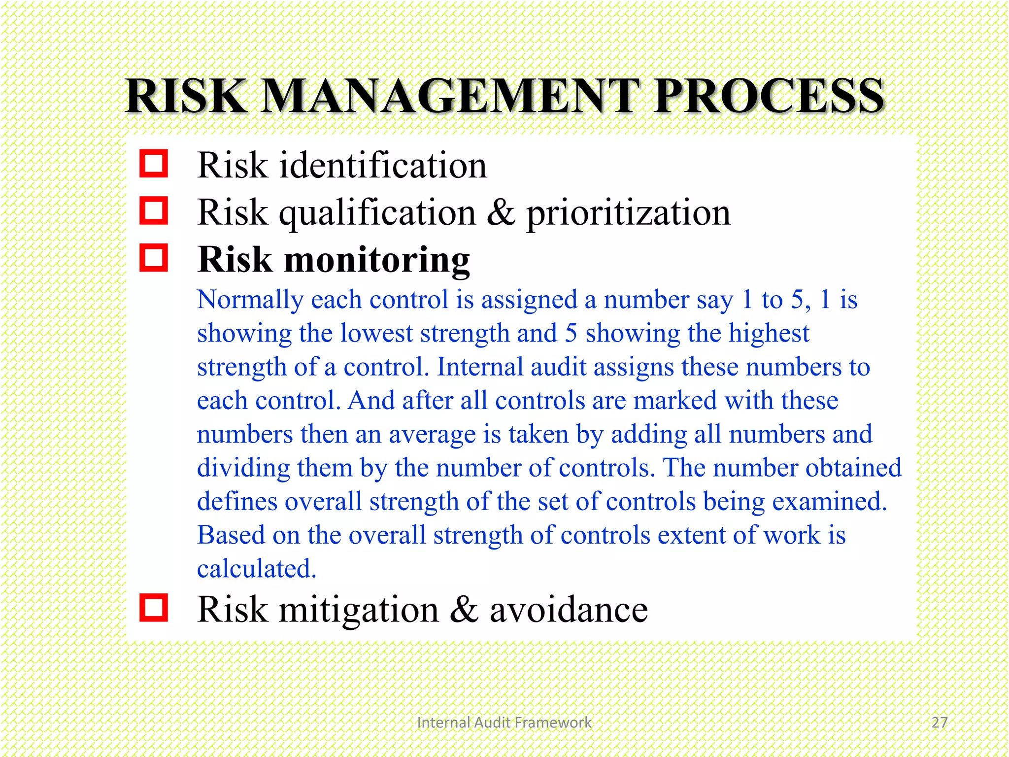 Internal Audit Framework 27
RISK MANAGEMENT PROCESS
 Risk identification
 Risk qualification & prioritization
 Risk monitoring
Normally each control is assigned a number say 1 to 5, 1 is
showing the lowest strength and 5 showing the highest
strength of a control. Internal audit assigns these numbers to
each control. And after all controls are marked with these
numbers then an average is taken by adding all numbers and
dividing them by the number of controls. The number obtained
defines overall strength of the set of controls being examined.
Based on the overall strength of controls extent of work is
calculated.
 Risk mitigation & avoidance
 