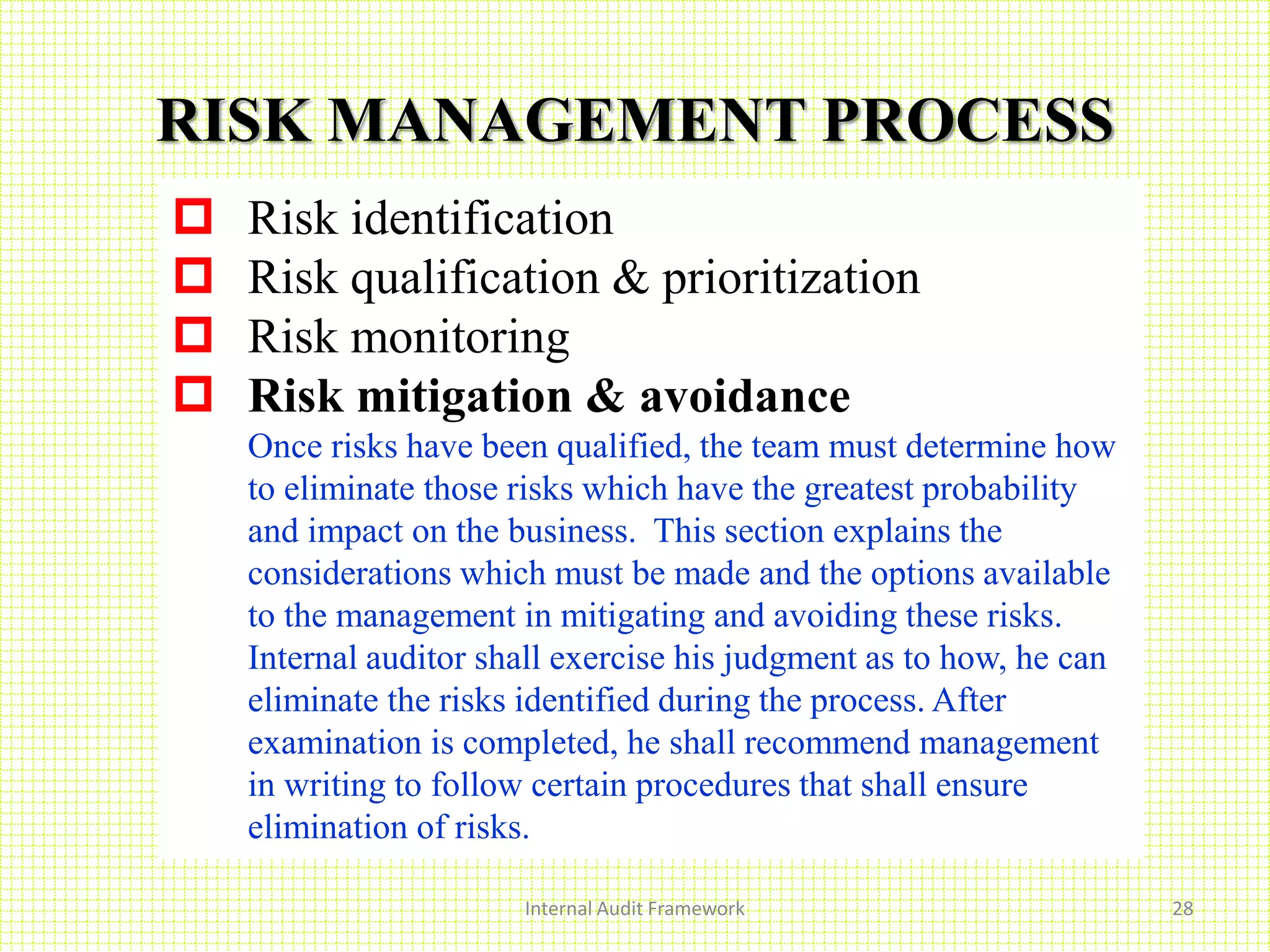 Internal Audit Framework 28
RISK MANAGEMENT PROCESS
 Risk identification
 Risk qualification & prioritization
 Risk monitoring
 Risk mitigation & avoidance
Once risks have been qualified, the team must determine how
to eliminate those risks which have the greatest probability
and impact on the business. This section explains the
considerations which must be made and the options available
to the management in mitigating and avoiding these risks.
Internal auditor shall exercise his judgment as to how, he can
eliminate the risks identified during the process. After
examination is completed, he shall recommend management
in writing to follow certain procedures that shall ensure
elimination of risks.
 