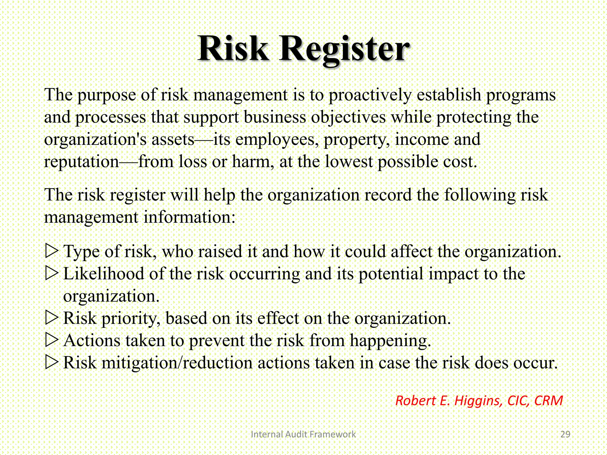 Risk Register
Internal Audit Framework 29
The purpose of risk management is to proactively establish programs
and processes that support business objectives while protecting the
organization's assets—its employees, property, income and
reputation—from loss or harm, at the lowest possible cost.
The risk register will help the organization record the following risk
management information:
Type of risk, who raised it and how it could affect the organization.
Likelihood of the risk occurring and its potential impact to the
organization.
Risk priority, based on its effect on the organization.
Actions taken to prevent the risk from happening.
Risk mitigation/reduction actions taken in case the risk does occur.
Robert E. Higgins, CIC, CRM
 