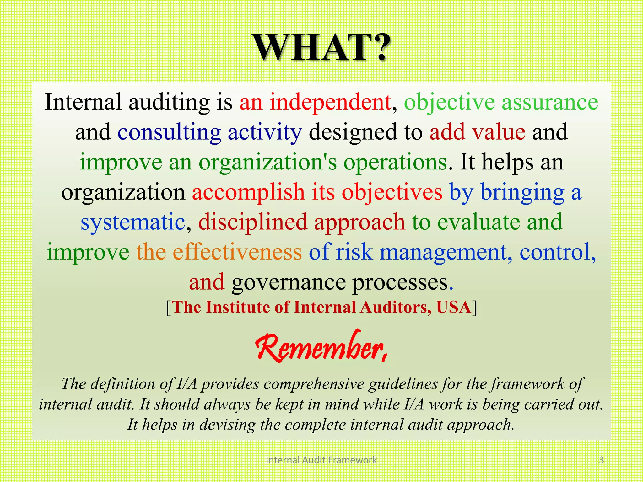 WHAT?
Internal auditing is an independent, objective assurance
and consulting activity designed to add value and
improve an organization's operations. It helps an
organization accomplish its objectives by bringing a
systematic, disciplined approach to evaluate and
improve the effectiveness of risk management, control,
and governance processes.
[The Institute of Internal Auditors, USA]
Remember,
The definition of I/A provides comprehensive guidelines for the framework of
internal audit. It should always be kept in mind while I/A work is being carried out.
It helps in devising the complete internal audit approach.
Internal Audit Framework 3
 