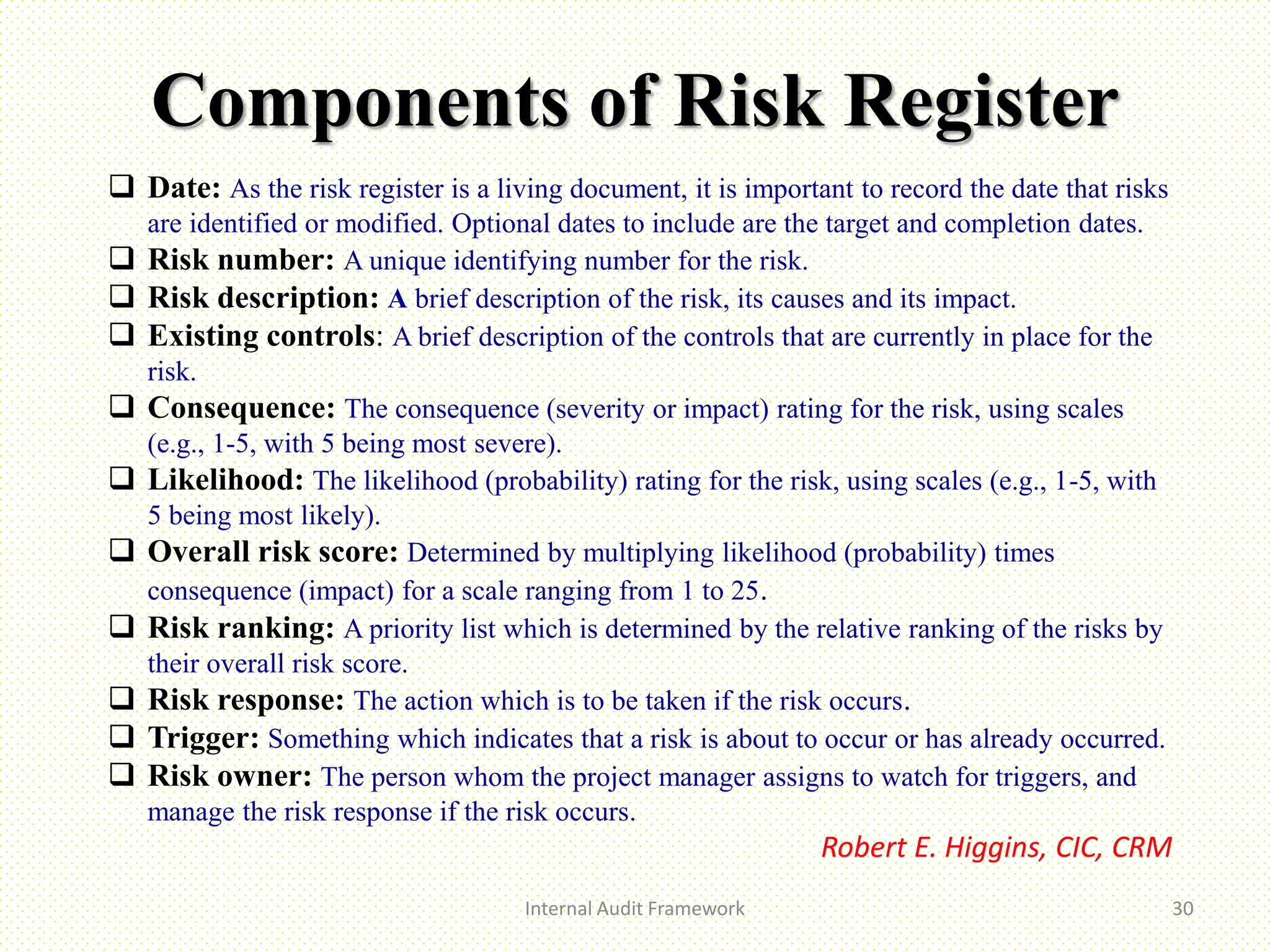 Components of Risk Register
Internal Audit Framework 30
 Date: As the risk register is a living document, it is important to record the date that risks
are identified or modified. Optional dates to include are the target and completion dates.
 Risk number: A unique identifying number for the risk.
 Risk description: A brief description of the risk, its causes and its impact.
 Existing controls: A brief description of the controls that are currently in place for the
risk.
 Consequence: The consequence (severity or impact) rating for the risk, using scales
(e.g., 1-5, with 5 being most severe).
 Likelihood: The likelihood (probability) rating for the risk, using scales (e.g., 1-5, with
5 being most likely).
 Overall risk score: Determined by multiplying likelihood (probability) times
consequence (impact) for a scale ranging from 1 to 25.
 Risk ranking: A priority list which is determined by the relative ranking of the risks by
their overall risk score.
 Risk response: The action which is to be taken if the risk occurs.
 Trigger: Something which indicates that a risk is about to occur or has already occurred.
 Risk owner: The person whom the project manager assigns to watch for triggers, and
manage the risk response if the risk occurs.
Robert E. Higgins, CIC, CRM
 