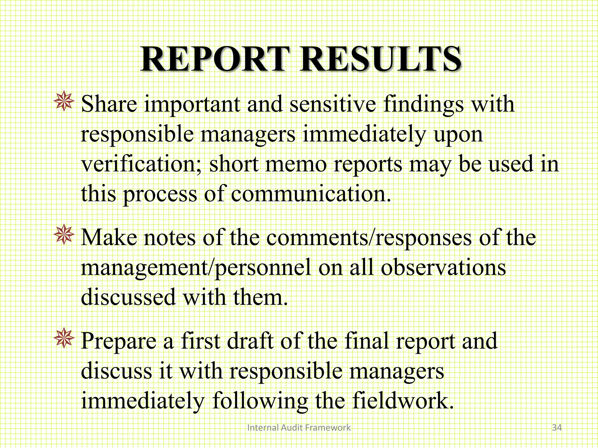 REPORT RESULTS
Share important and sensitive findings with
responsible managers immediately upon
verification; short memo reports may be used in
this process of communication.
Make notes of the comments/responses of the
management/personnel on all observations
discussed with them.
Prepare a first draft of the final report and
discuss it with responsible managers
immediately following the fieldwork.
Internal Audit Framework 34
 