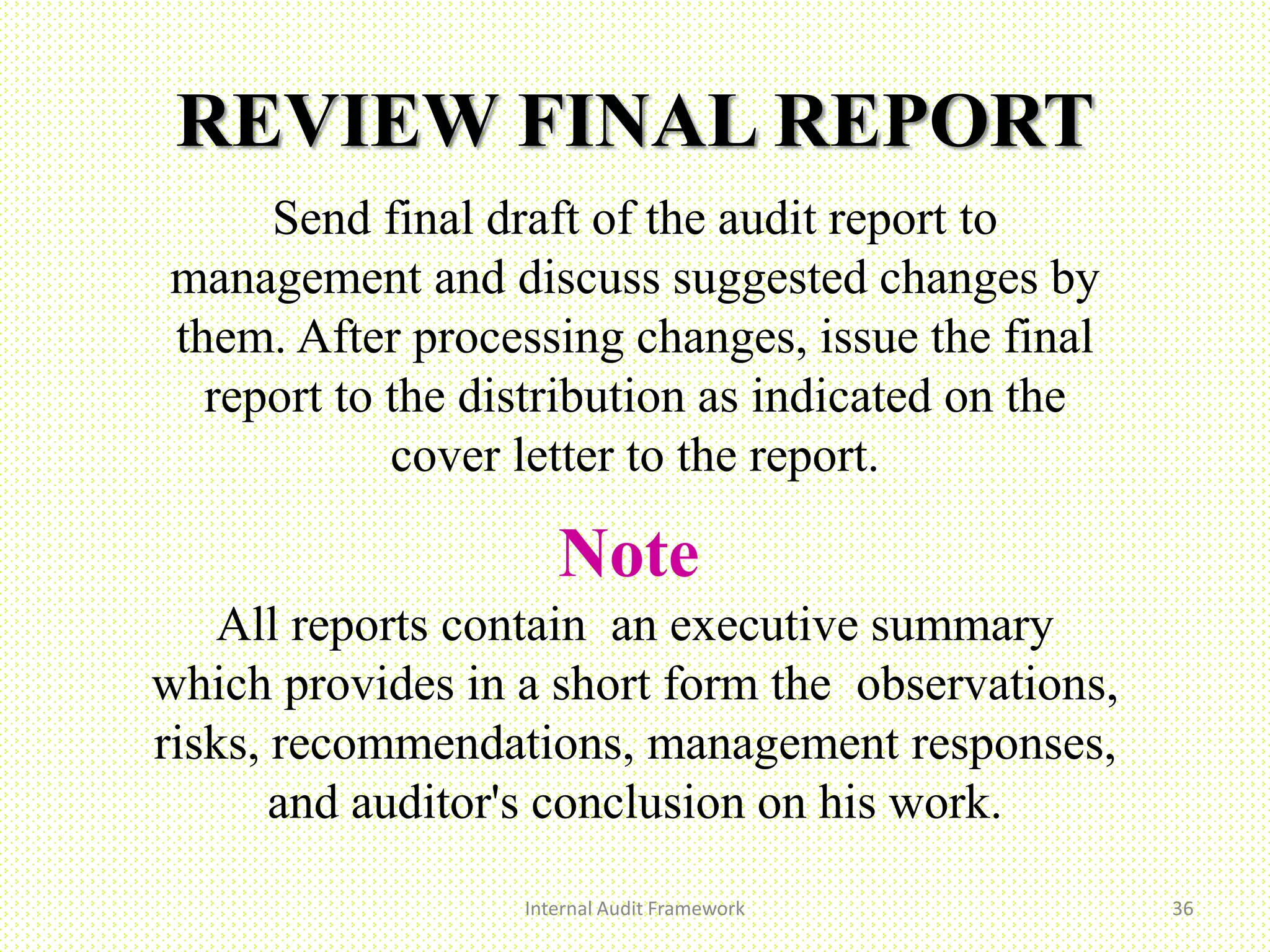 REVIEW FINAL REPORT
Send final draft of the audit report to
management and discuss suggested changes by
them. After processing changes, issue the final
report to the distribution as indicated on the
cover letter to the report.
Note
All reports contain an executive summary
which provides in a short form the observations,
risks, recommendations, management responses,
and auditor's conclusion on his work.
Internal Audit Framework 36
 