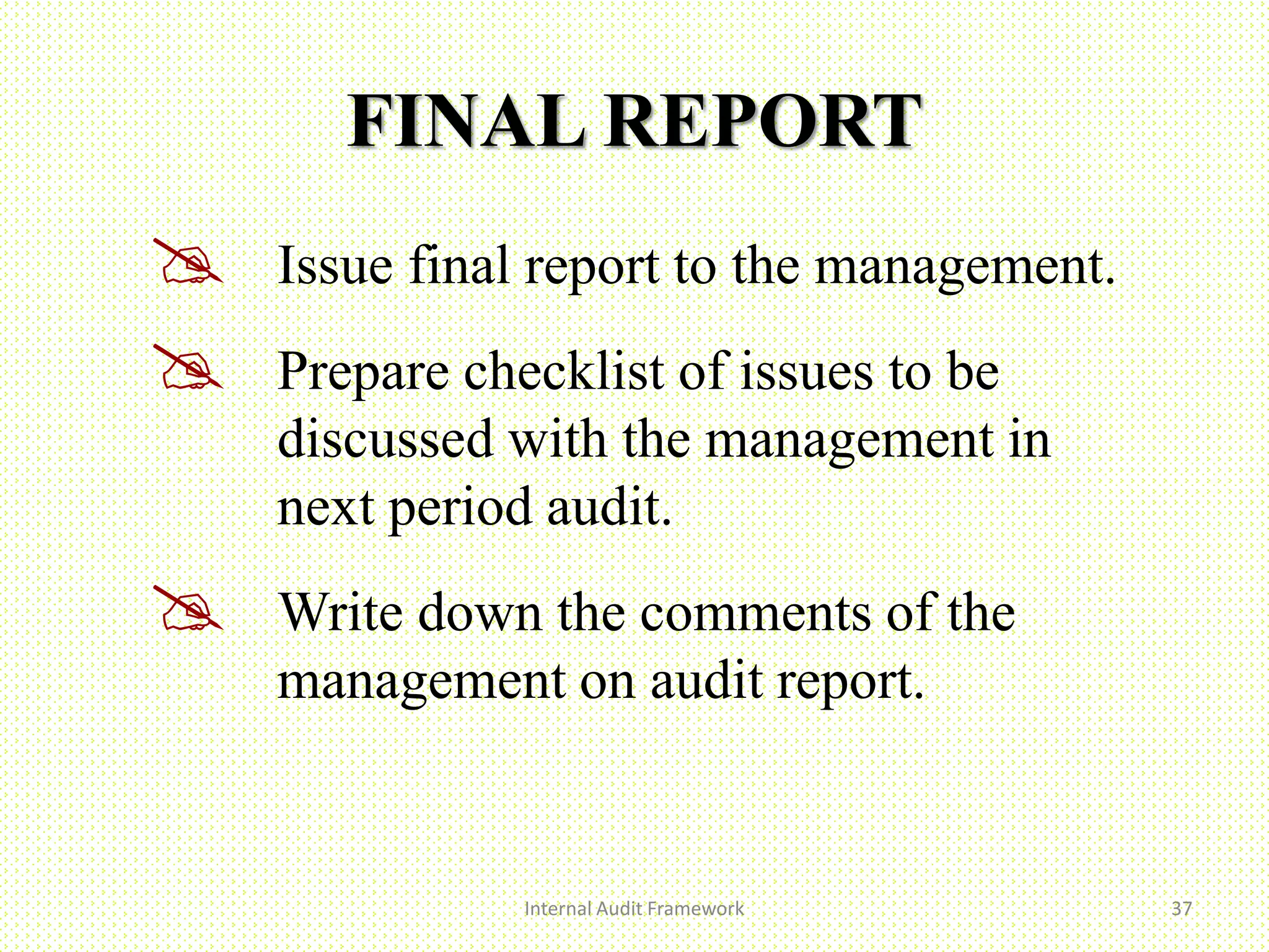FINAL REPORT
 Issue final report to the management.
 Prepare checklist of issues to be
discussed with the management in
next period audit.
 Write down the comments of the
management on audit report.
Internal Audit Framework 37
 