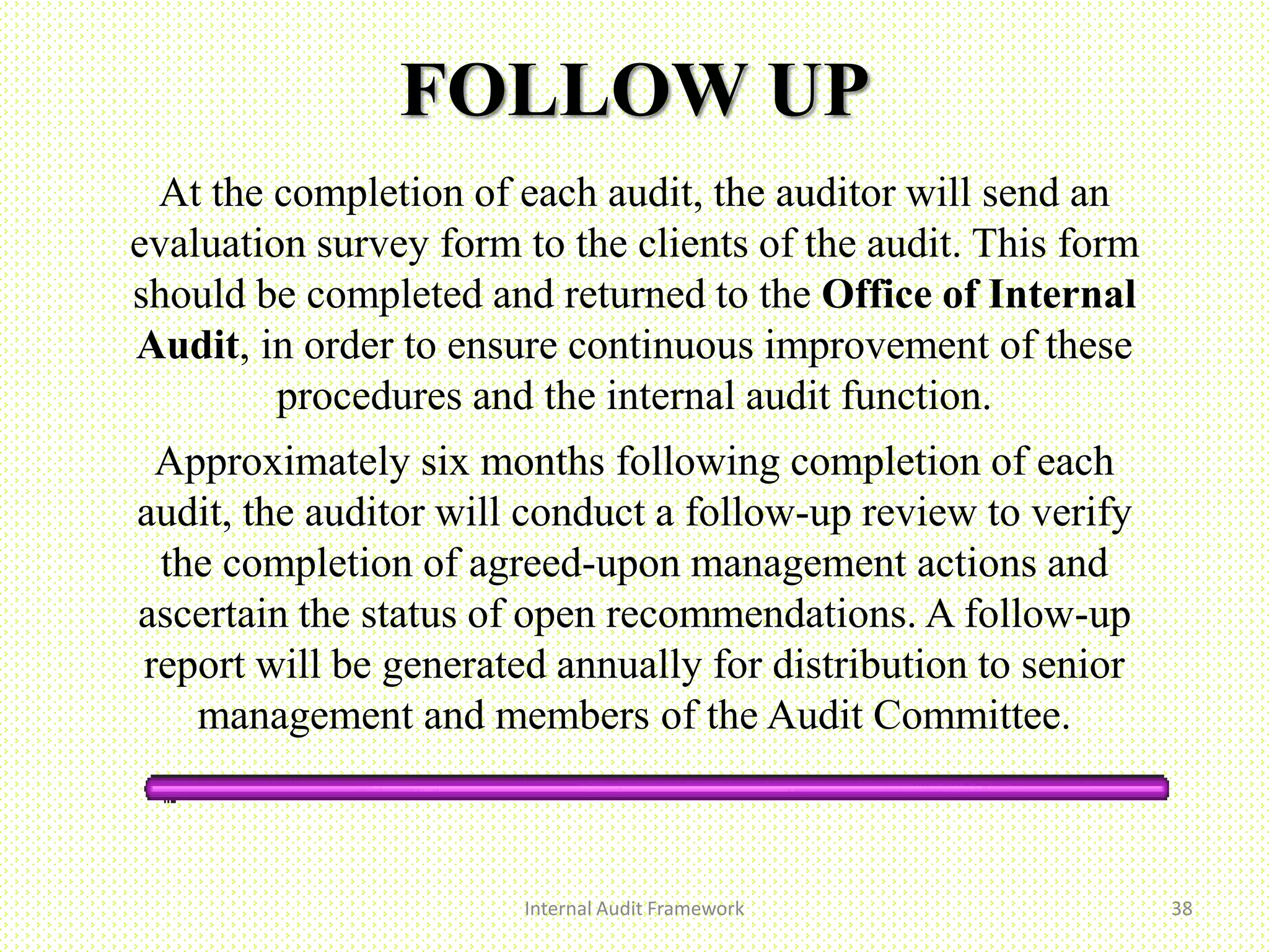 FOLLOW UP
At the completion of each audit, the auditor will send an
evaluation survey form to the clients of the audit. This form
should be completed and returned to the Office of Internal
Audit, in order to ensure continuous improvement of these
procedures and the internal audit function.
Approximately six months following completion of each
audit, the auditor will conduct a follow-up review to verify
the completion of agreed-upon management actions and
ascertain the status of open recommendations. A follow-up
report will be generated annually for distribution to senior
management and members of the Audit Committee.
Internal Audit Framework 38
 