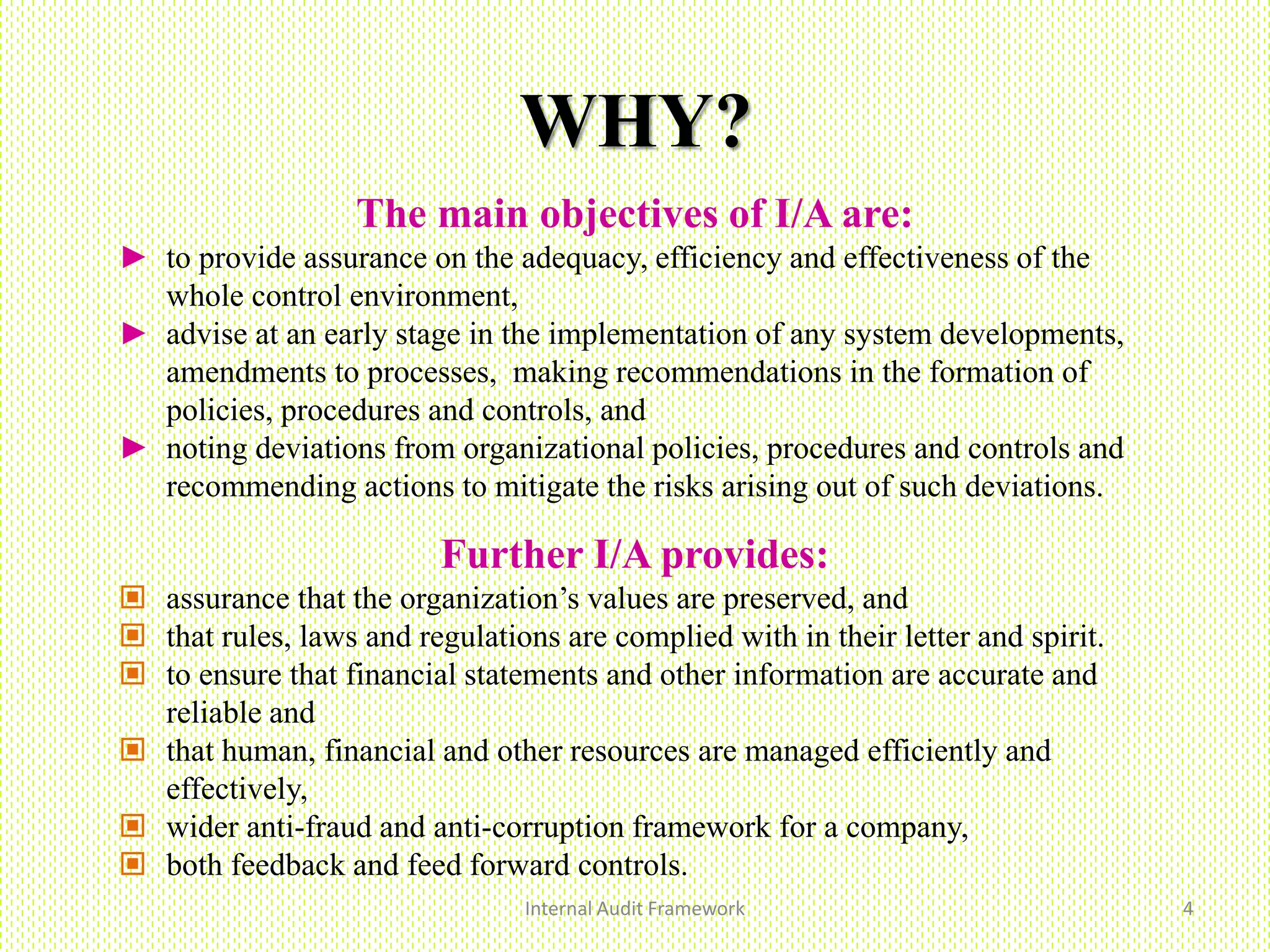 WHY?
Internal Audit Framework 4
The main objectives of I/A are:
► to provide assurance on the adequacy, efficiency and effectiveness of the
whole control environment,
► advise at an early stage in the implementation of any system developments,
amendments to processes, making recommendations in the formation of
policies, procedures and controls, and
► noting deviations from organizational policies, procedures and controls and
recommending actions to mitigate the risks arising out of such deviations.
Further I/A provides:
 assurance that the organization’s values are preserved, and
 that rules, laws and regulations are complied with in their letter and spirit.
 to ensure that financial statements and other information are accurate and
reliable and
 that human, financial and other resources are managed efficiently and
effectively,
 wider anti-fraud and anti-corruption framework for a company,
 both feedback and feed forward controls.
 