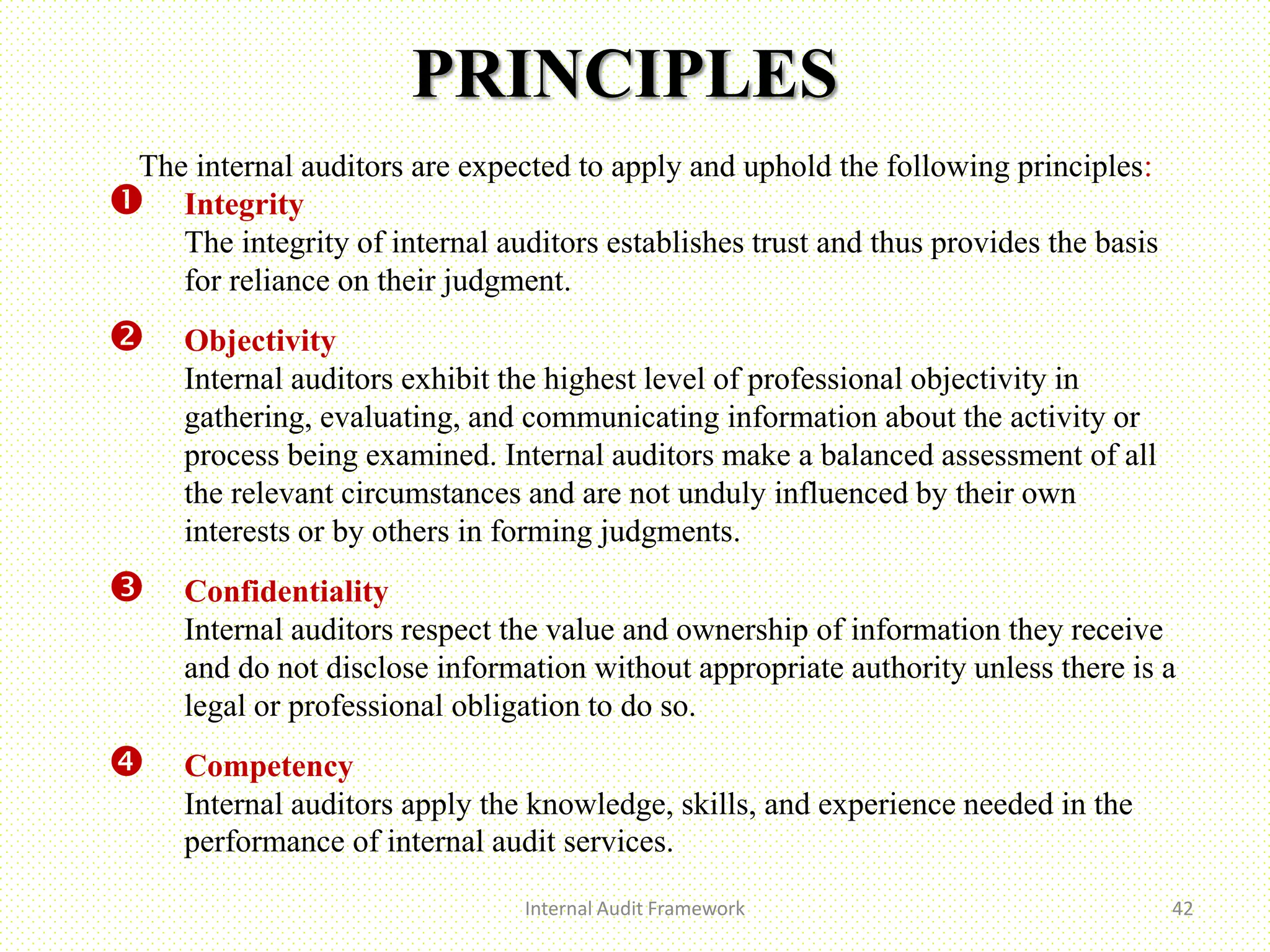PRINCIPLES
Internal Audit Framework 42
The internal auditors are expected to apply and uphold the following principles:
 Integrity
The integrity of internal auditors establishes trust and thus provides the basis
for reliance on their judgment.
 Objectivity
Internal auditors exhibit the highest level of professional objectivity in
gathering, evaluating, and communicating information about the activity or
process being examined. Internal auditors make a balanced assessment of all
the relevant circumstances and are not unduly influenced by their own
interests or by others in forming judgments.
 Confidentiality
Internal auditors respect the value and ownership of information they receive
and do not disclose information without appropriate authority unless there is a
legal or professional obligation to do so.
 Competency
Internal auditors apply the knowledge, skills, and experience needed in the
performance of internal audit services..
 