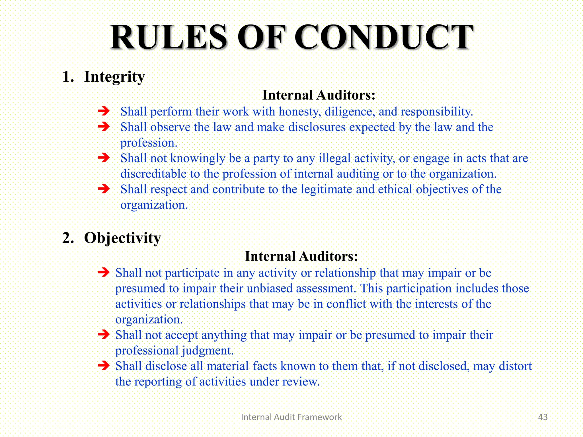 RULES OF CONDUCT
Internal Audit Framework 43
1. Integrity
Internal Auditors:
 Shall perform their work with honesty, diligence, and responsibility.
 Shall observe the law and make disclosures expected by the law and the
profession.
 Shall not knowingly be a party to any illegal activity, or engage in acts that are
discreditable to the profession of internal auditing or to the organization.
 Shall respect and contribute to the legitimate and ethical objectives of the
organization.
2. Objectivity
Internal Auditors:
 Shall not participate in any activity or relationship that may impair or be
presumed to impair their unbiased assessment. This participation includes those
activities or relationships that may be in conflict with the interests of the
organization.
 Shall not accept anything that may impair or be presumed to impair their
professional judgment.
 Shall disclose all material facts known to them that, if not disclosed, may distort
the reporting of activities under review.
 