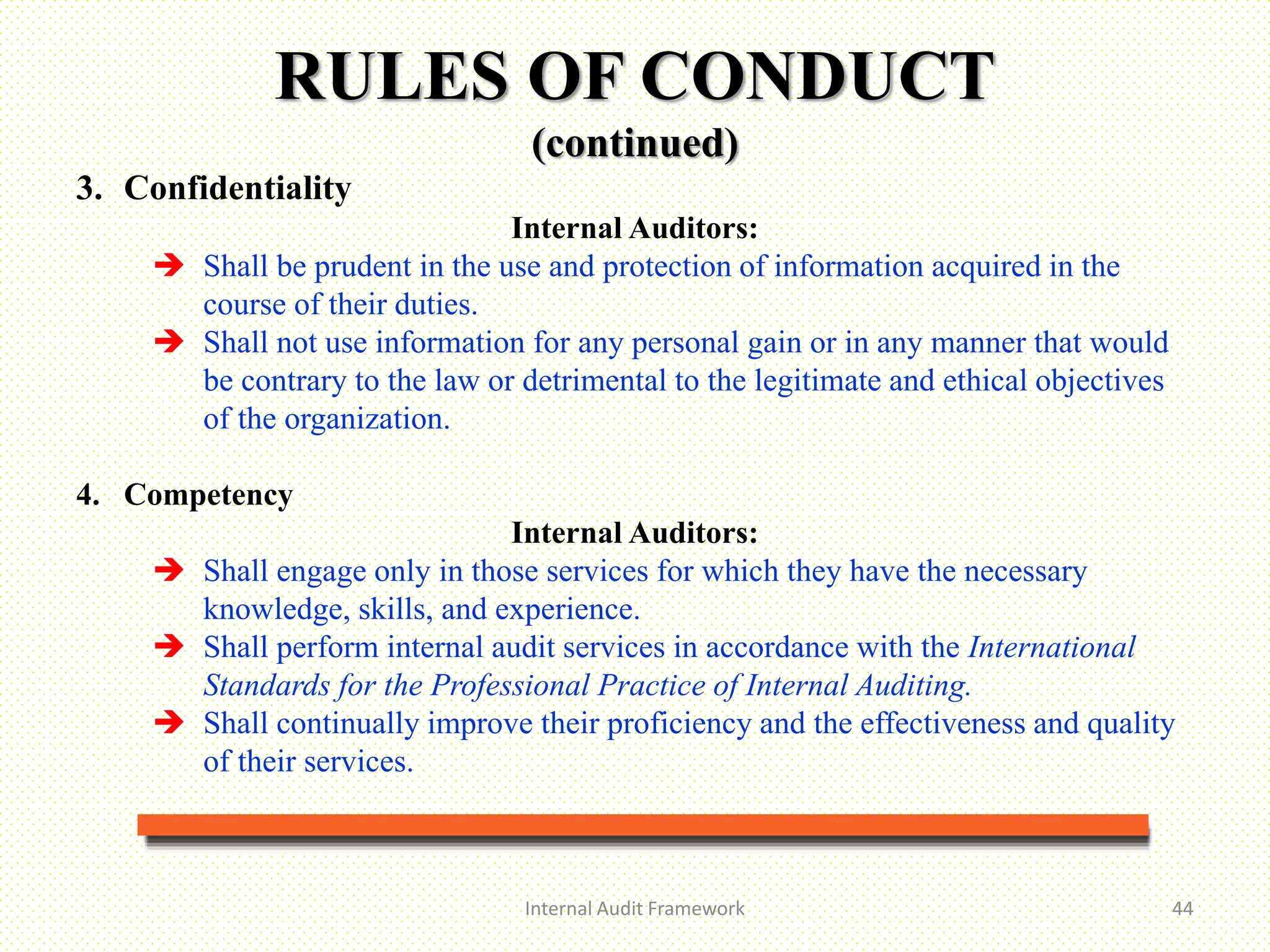 Internal Audit Framework 44
3. Confidentiality
Internal Auditors:
 Shall be prudent in the use and protection of information acquired in the
course of their duties.
 Shall not use information for any personal gain or in any manner that would
be contrary to the law or detrimental to the legitimate and ethical objectives
of the organization.
4. Competency
Internal Auditors:
 Shall engage only in those services for which they have the necessary
knowledge, skills, and experience.
 Shall perform internal audit services in accordance with the International
Standards for the Professional Practice of Internal Auditing.
 Shall continually improve their proficiency and the effectiveness and quality
of their services.
RULES OF CONDUCT
(continued)
 