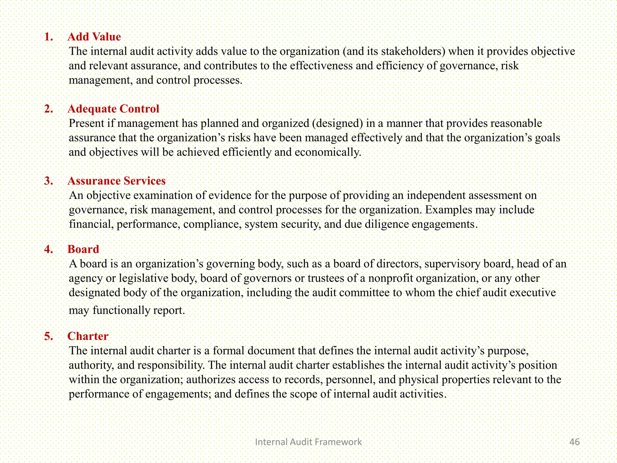 Internal Audit Framework 46
1. Add Value
The internal audit activity adds value to the organization (and its stakeholders) when it provides objective
and relevant assurance, and contributes to the effectiveness and efficiency of governance, risk
management, and control processes.
2. Adequate Control
Present if management has planned and organized (designed) in a manner that provides reasonable
assurance that the organization’s risks have been managed effectively and that the organization’s goals
and objectives will be achieved efficiently and economically.
3. Assurance Services
An objective examination of evidence for the purpose of providing an independent assessment on
governance, risk management, and control processes for the organization. Examples may include
financial, performance, compliance, system security, and due diligence engagements.
4. Board
A board is an organization’s governing body, such as a board of directors, supervisory board, head of an
agency or legislative body, board of governors or trustees of a nonprofit organization, or any other
designated body of the organization, including the audit committee to whom the chief audit executive
may functionally report.
5. Charter
The internal audit charter is a formal document that defines the internal audit activity’s purpose,
authority, and responsibility. The internal audit charter establishes the internal audit activity’s position
within the organization; authorizes access to records, personnel, and physical properties relevant to the
performance of engagements; and defines the scope of internal audit activities.
 