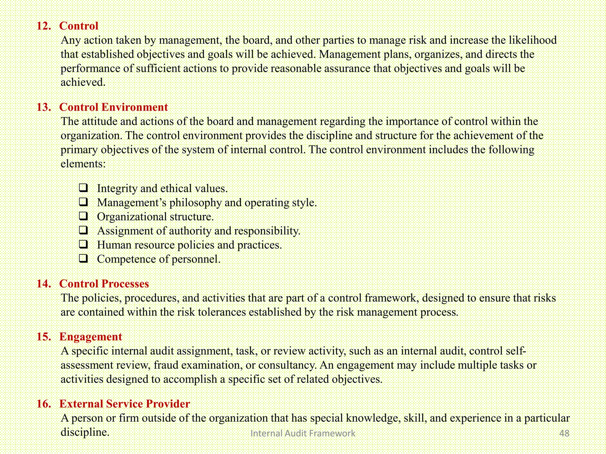 Internal Audit Framework 48
12. Control
Any action taken by management, the board, and other parties to manage risk and increase the likelihood
that established objectives and goals will be achieved. Management plans, organizes, and directs the
performance of sufficient actions to provide reasonable assurance that objectives and goals will be
achieved.
13. Control Environment
The attitude and actions of the board and management regarding the importance of control within the
organization. The control environment provides the discipline and structure for the achievement of the
primary objectives of the system of internal control. The control environment includes the following
elements:
 Integrity and ethical values.
 Management’s philosophy and operating style.
 Organizational structure.
 Assignment of authority and responsibility.
 Human resource policies and practices.
 Competence of personnel.
14. Control Processes
The policies, procedures, and activities that are part of a control framework, designed to ensure that risks
are contained within the risk tolerances established by the risk management process.
15. Engagement
A specific internal audit assignment, task, or review activity, such as an internal audit, control self-
assessment review, fraud examination, or consultancy. An engagement may include multiple tasks or
activities designed to accomplish a specific set of related objectives.
16. External Service Provider
A person or firm outside of the organization that has special knowledge, skill, and experience in a particular
discipline.
 