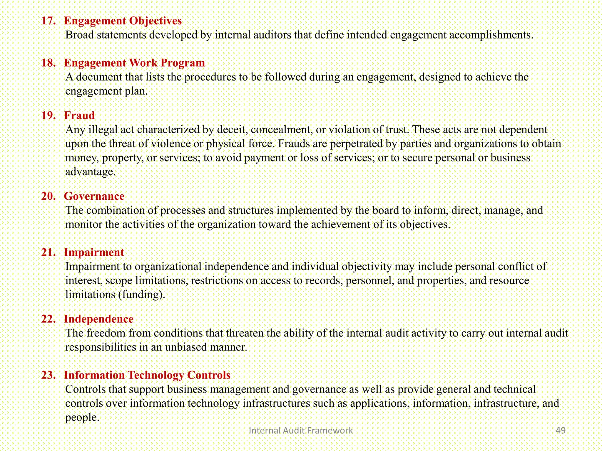 Internal Audit Framework 49
17. Engagement Objectives
Broad statements developed by internal auditors that define intended engagement accomplishments.
18. Engagement Work Program
A document that lists the procedures to be followed during an engagement, designed to achieve the
engagement plan.
19. Fraud
Any illegal act characterized by deceit, concealment, or violation of trust. These acts are not dependent
upon the threat of violence or physical force. Frauds are perpetrated by parties and organizations to obtain
money, property, or services; to avoid payment or loss of services; or to secure personal or business
advantage.
20. Governance
The combination of processes and structures implemented by the board to inform, direct, manage, and
monitor the activities of the organization toward the achievement of its objectives.
21. Impairment
Impairment to organizational independence and individual objectivity may include personal conflict of
interest, scope limitations, restrictions on access to records, personnel, and properties, and resource
limitations (funding).
22. Independence
The freedom from conditions that threaten the ability of the internal audit activity to carry out internal audit
responsibilities in an unbiased manner.
23. Information Technology Controls
Controls that support business management and governance as well as provide general and technical
controls over information technology infrastructures such as applications, information, infrastructure, and
people.
 