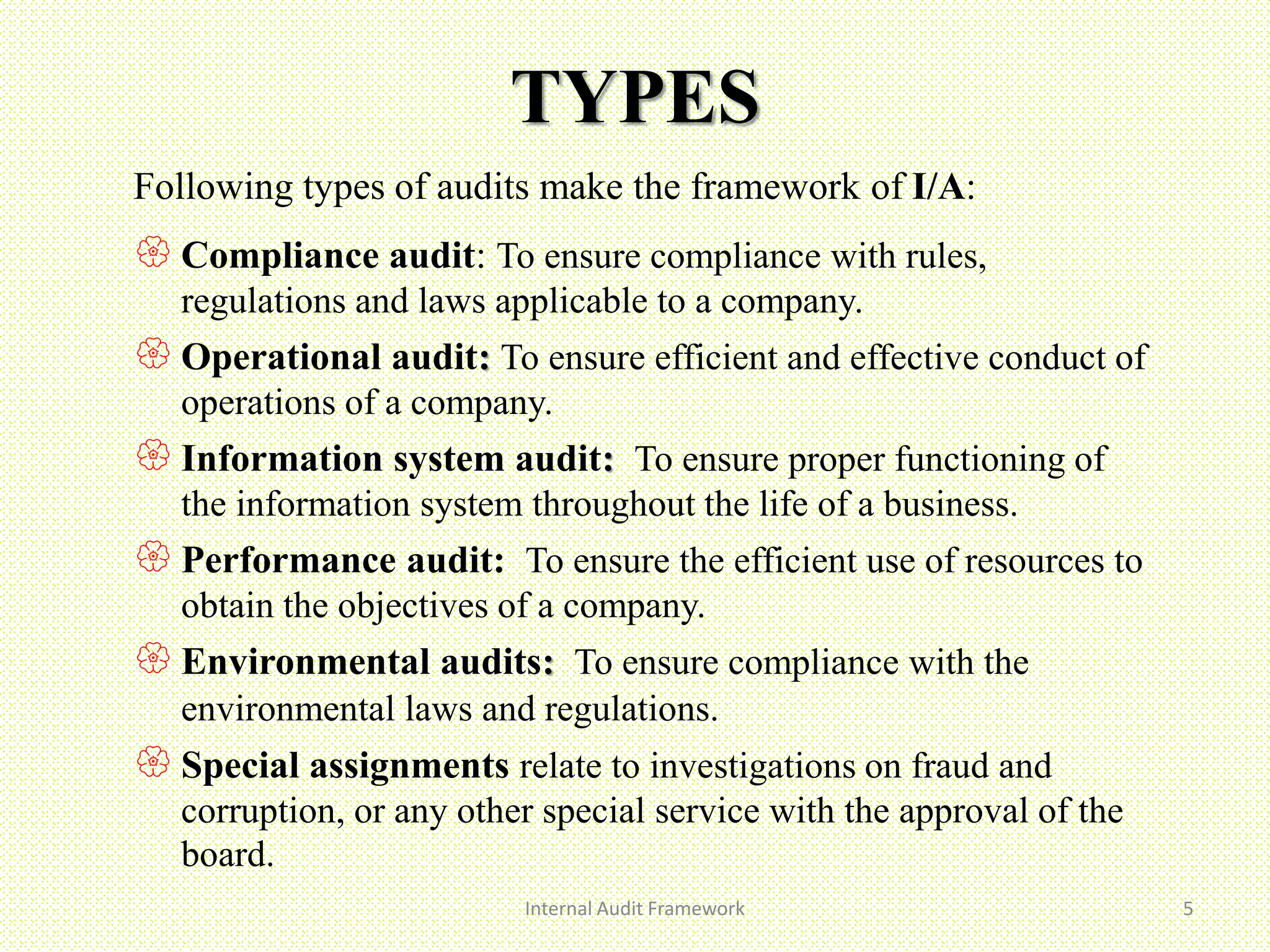 TYPES
Internal Audit Framework 5
Following types of audits make the framework of I/A:
 Compliance audit: To ensure compliance with rules,
regulations and laws applicable to a company.
 Operational audit: To ensure efficient and effective conduct of
operations of a company.
 Information system audit: To ensure proper functioning of
the information system throughout the life of a business.
 Performance audit: To ensure the efficient use of resources to
obtain the objectives of a company.
 Environmental audits: To ensure compliance with the
environmental laws and regulations.
 Special assignments relate to investigations on fraud and
corruption, or any other special service with the approval of the
board.
 