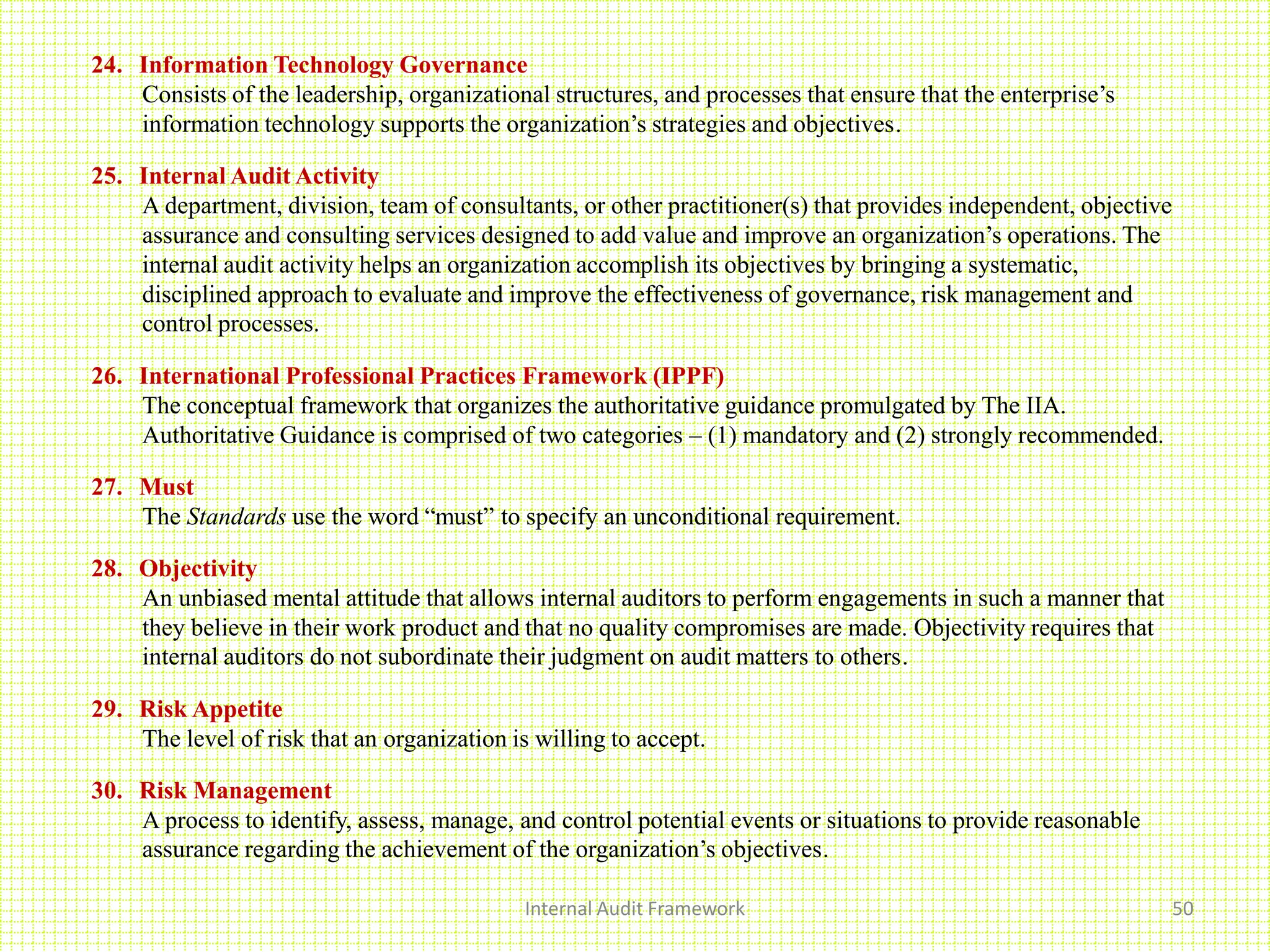 Internal Audit Framework 50
24. Information Technology Governance
Consists of the leadership, organizational structures, and processes that ensure that the enterprise’s
information technology supports the organization’s strategies and objectives.
25. Internal Audit Activity
A department, division, team of consultants, or other practitioner(s) that provides independent, objective
assurance and consulting services designed to add value and improve an organization’s operations. The
internal audit activity helps an organization accomplish its objectives by bringing a systematic,
disciplined approach to evaluate and improve the effectiveness of governance, risk management and
control processes.
26. International Professional Practices Framework (IPPF)
The conceptual framework that organizes the authoritative guidance promulgated by The IIA.
Authoritative Guidance is comprised of two categories – (1) mandatory and (2) strongly recommended.
27. Must
The Standards use the word “must” to specify an unconditional requirement.
28. Objectivity
An unbiased mental attitude that allows internal auditors to perform engagements in such a manner that
they believe in their work product and that no quality compromises are made. Objectivity requires that
internal auditors do not subordinate their judgment on audit matters to others.
29. Risk Appetite
The level of risk that an organization is willing to accept.
30. Risk Management
A process to identify, assess, manage, and control potential events or situations to provide reasonable
assurance regarding the achievement of the organization’s objectives.
 