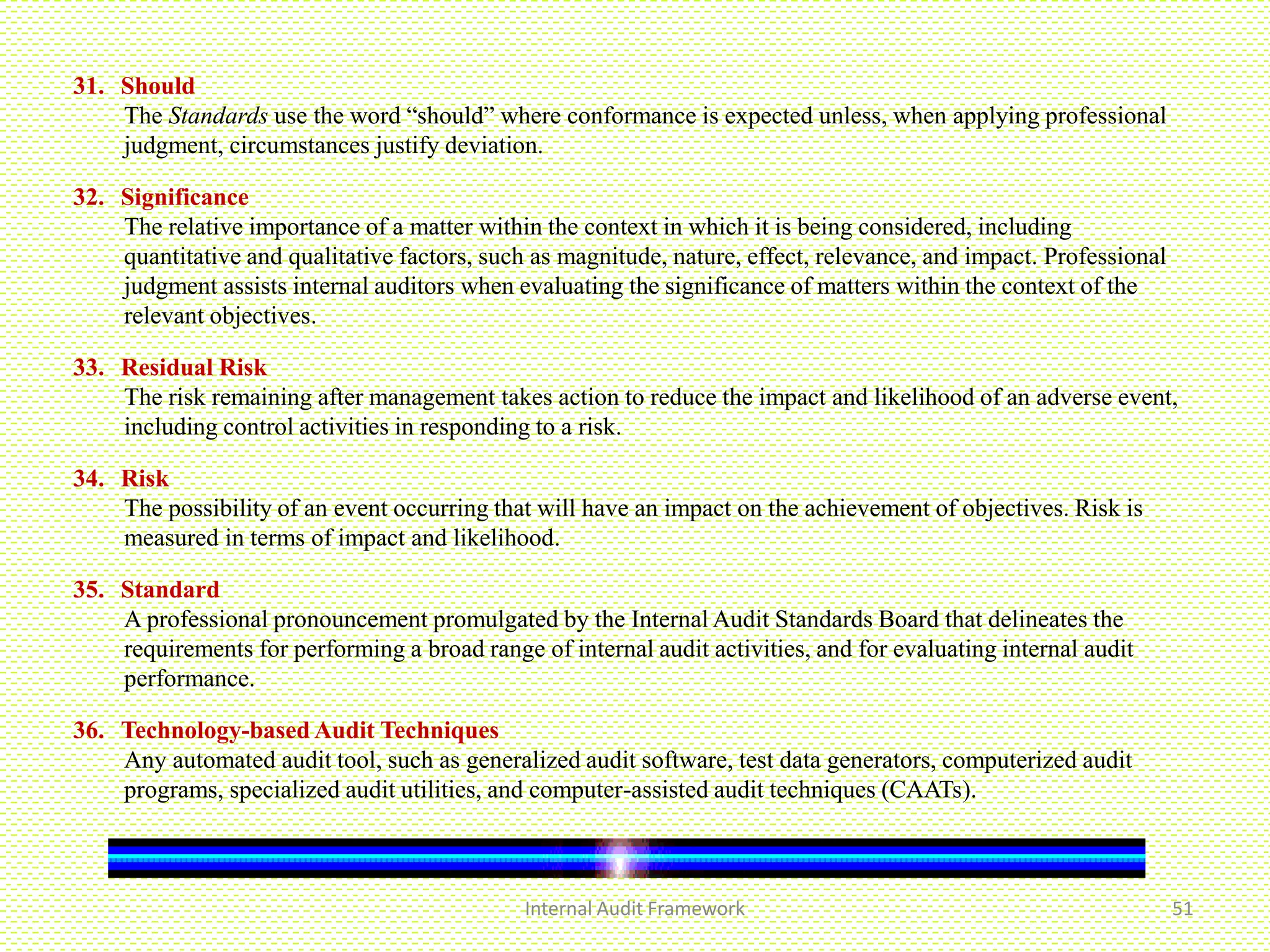 Internal Audit Framework 51
31. Should
The Standards use the word “should” where conformance is expected unless, when applying professional
judgment, circumstances justify deviation.
32. Significance
The relative importance of a matter within the context in which it is being considered, including
quantitative and qualitative factors, such as magnitude, nature, effect, relevance, and impact. Professional
judgment assists internal auditors when evaluating the significance of matters within the context of the
relevant objectives.
33. Residual Risk
The risk remaining after management takes action to reduce the impact and likelihood of an adverse event,
including control activities in responding to a risk.
34. Risk
The possibility of an event occurring that will have an impact on the achievement of objectives. Risk is
measured in terms of impact and likelihood.
35. Standard
A professional pronouncement promulgated by the Internal Audit Standards Board that delineates the
requirements for performing a broad range of internal audit activities, and for evaluating internal audit
performance.
36. Technology-based Audit Techniques
Any automated audit tool, such as generalized audit software, test data generators, computerized audit
programs, specialized audit utilities, and computer-assisted audit techniques (CAATs).
 