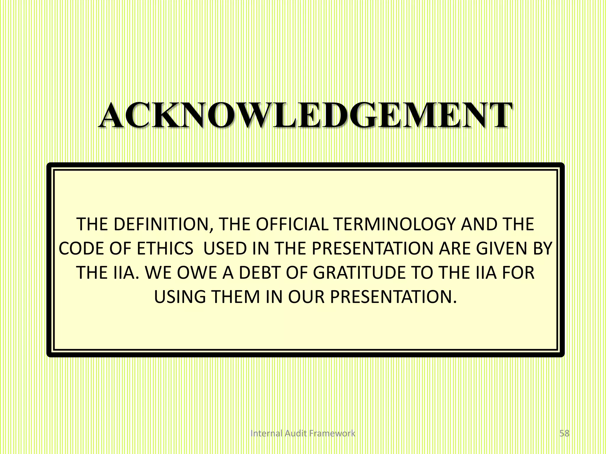 ACKNOWLEDGEMENT
Internal Audit Framework 58
THE DEFINITION, THE OFFICIAL TERMINOLOGY AND THE
CODE OF ETHICS USED IN THE PRESENTATION ARE GIVEN BY
THE IIA. WE OWE A DEBT OF GRATITUDE TO THE IIA FOR
USING THEM IN OUR PRESENTATION.
 