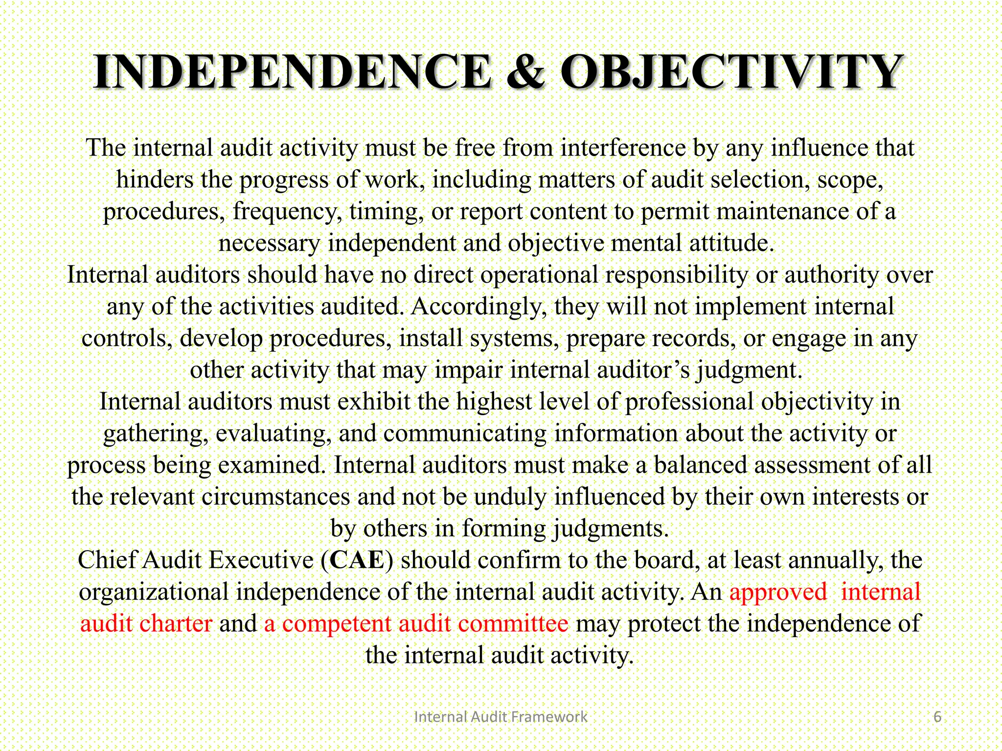 INDEPENDENCE & OBJECTIVITY
Internal Audit Framework 6
The internal audit activity must be free from interference by any influence that
hinders the progress of work, including matters of audit selection, scope,
procedures, frequency, timing, or report content to permit maintenance of a
necessary independent and objective mental attitude.
Internal auditors should have no direct operational responsibility or authority over
any of the activities audited. Accordingly, they will not implement internal
controls, develop procedures, install systems, prepare records, or engage in any
other activity that may impair internal auditor’s judgment.
Internal auditors must exhibit the highest level of professional objectivity in
gathering, evaluating, and communicating information about the activity or
process being examined. Internal auditors must make a balanced assessment of all
the relevant circumstances and not be unduly influenced by their own interests or
by others in forming judgments.
Chief Audit Executive (CAE) should confirm to the board, at least annually, the
organizational independence of the internal audit activity. An approved internal
audit charter and a competent audit committee may protect the independence of
the internal audit activity.
 