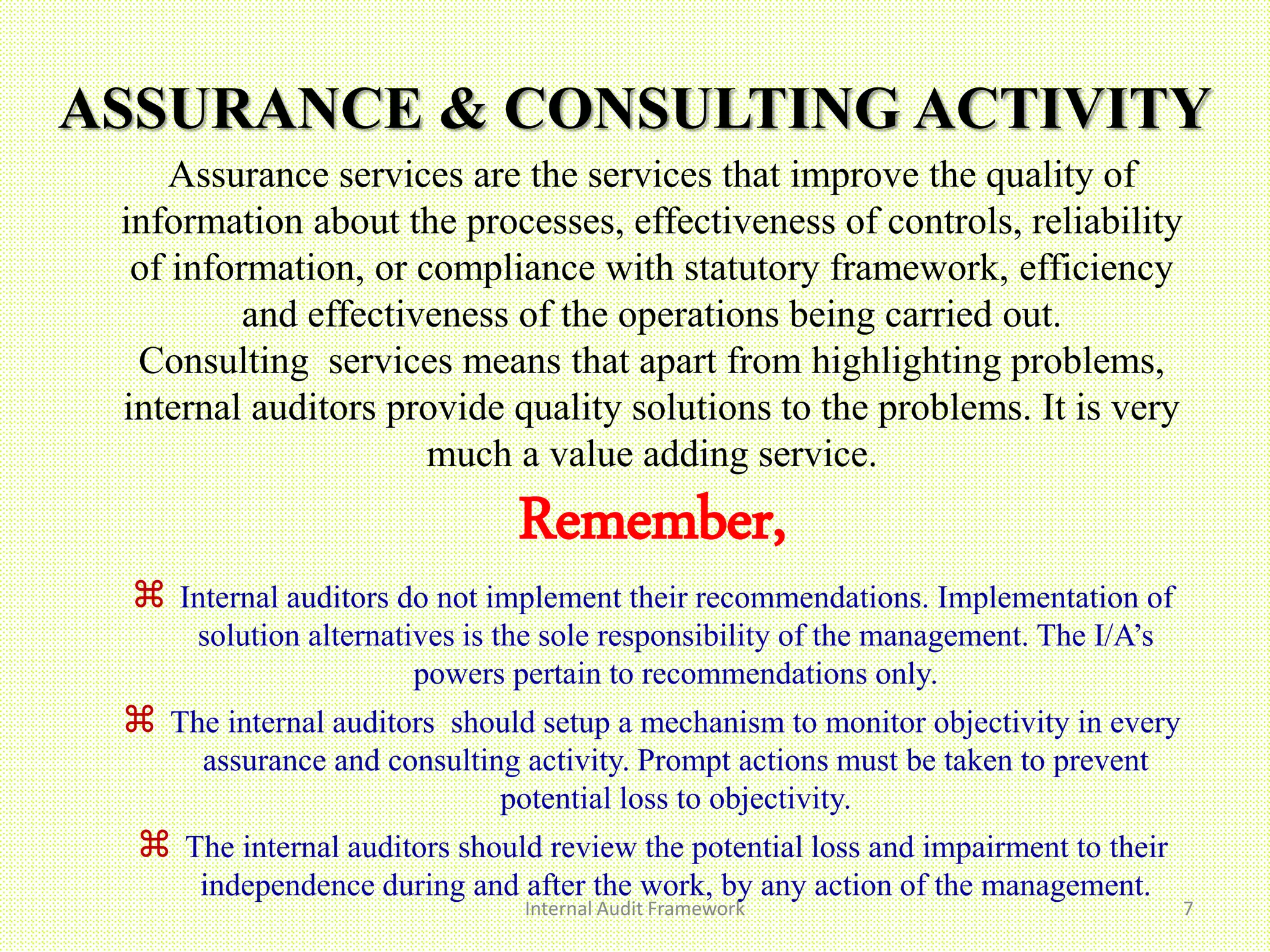ASSURANCE & CONSULTING ACTIVITY
Internal Audit Framework 7
Assurance services are the services that improve the quality of
information about the processes, effectiveness of controls, reliability
of information, or compliance with statutory framework, efficiency
and effectiveness of the operations being carried out.
Consulting services means that apart from highlighting problems,
internal auditors provide quality solutions to the problems. It is very
much a value adding service.
Remember,
 Internal auditors do not implement their recommendations. Implementation of
solution alternatives is the sole responsibility of the management. The I/A’s
powers pertain to recommendations only.
 The internal auditors should setup a mechanism to monitor objectivity in every
assurance and consulting activity. Prompt actions must be taken to prevent
potential loss to objectivity.
 The internal auditors should review the potential loss and impairment to their
independence during and after the work, by any action of the management.
 