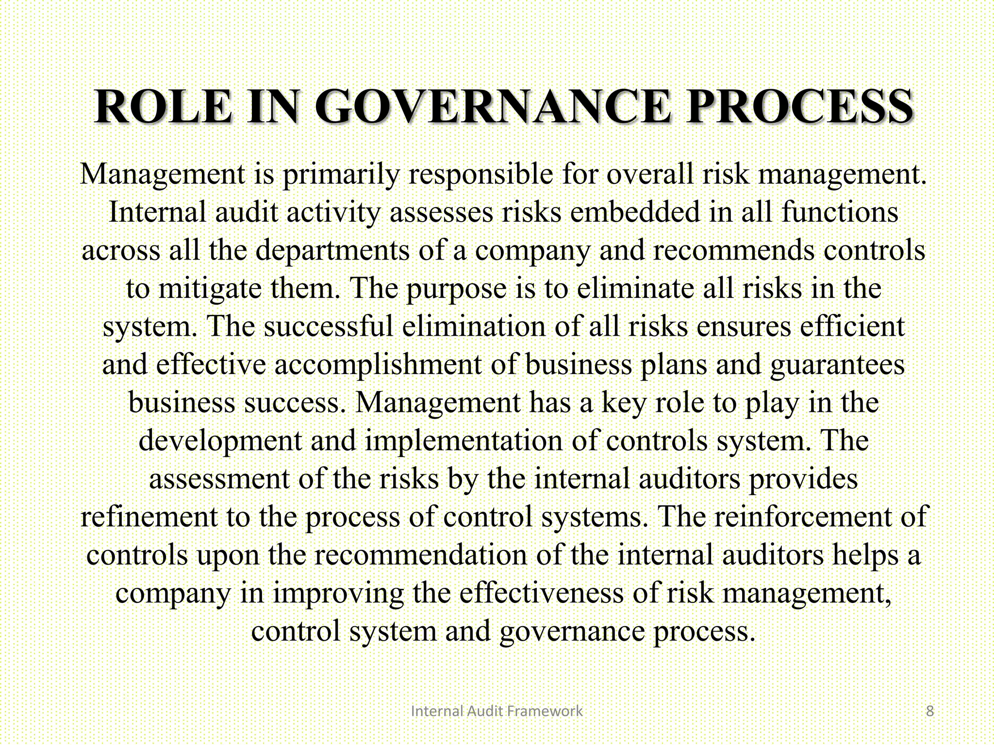 ROLE IN GOVERNANCE PROCESS
Internal Audit Framework 8
Management is primarily responsible for overall risk management.
Internal audit activity assesses risks embedded in all functions
across all the departments of a company and recommends controls
to mitigate them. The purpose is to eliminate all risks in the
system. The successful elimination of all risks ensures efficient
and effective accomplishment of business plans and guarantees
business success. Management has a key role to play in the
development and implementation of controls system. The
assessment of the risks by the internal auditors provides
refinement to the process of control systems. The reinforcement of
controls upon the recommendation of the internal auditors helps a
company in improving the effectiveness of risk management,
control system and governance process.
 
