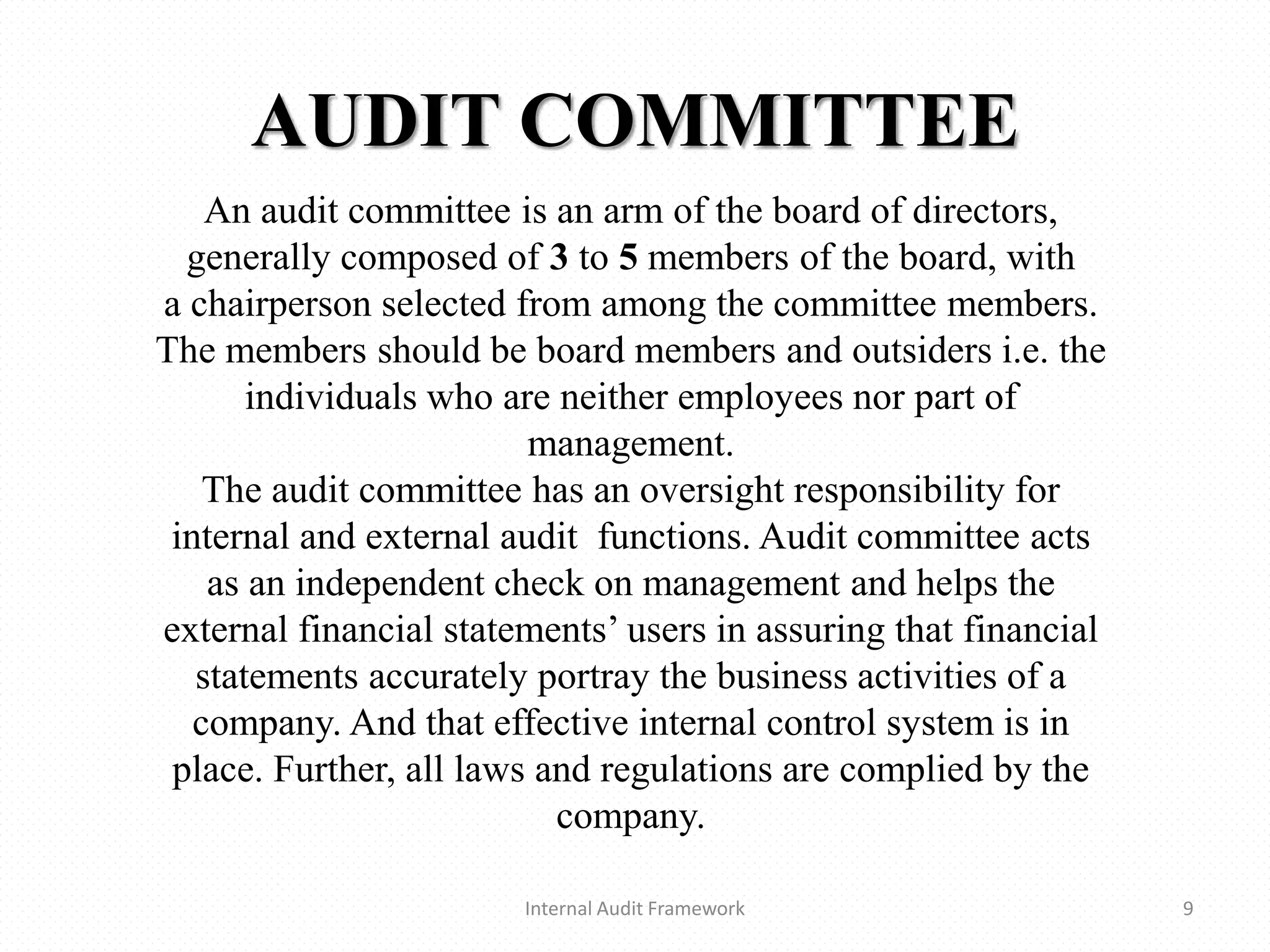 AUDIT COMMITTEE
Internal Audit Framework 9
An audit committee is an arm of the board of directors,
generally composed of 3 to 5 members of the board, with
a chairperson selected from among the committee members.
The members should be board members and outsiders i.e. the
individuals who are neither employees nor part of
management.
The audit committee has an oversight responsibility for
internal and external audit functions. Audit committee acts
as an independent check on management and helps the
external financial statements’ users in assuring that financial
statements accurately portray the business activities of a
company. And that effective internal control system is in
place. Further, all laws and regulations are complied by the
company.
 